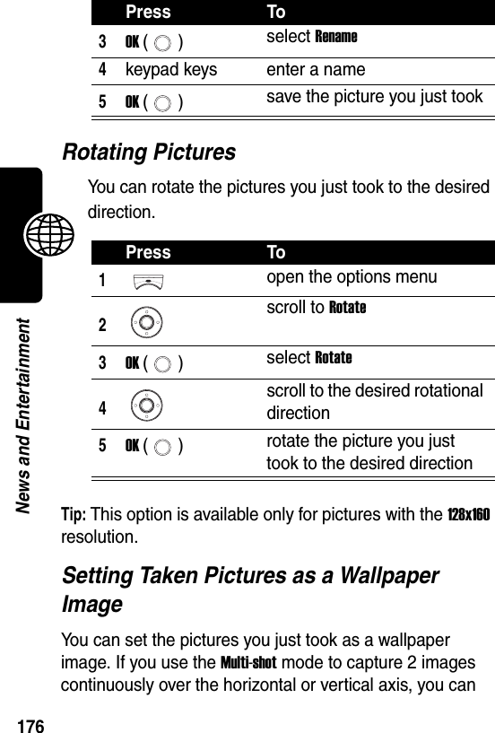  176News and EntertainmentRotating PicturesYou can rotate the pictures you just took to the desired direction.Tip: This option is available only for pictures with the 128x160 resolution.Setting Taken Pictures as a Wallpaper ImageYou can set the pictures you just took as a wallpaper image. If you use the Multi-shot mode to capture 2 images continuously over the horizontal or vertical axis, you can 3OK () select Rename4keypad keys enter a name5OK () save the picture you just tookPress To1open the options menu2scroll to Rotate3OK () select Rotate4scroll to the desired rotational direction5OK () rotate the picture you just took to the desired directionPress To