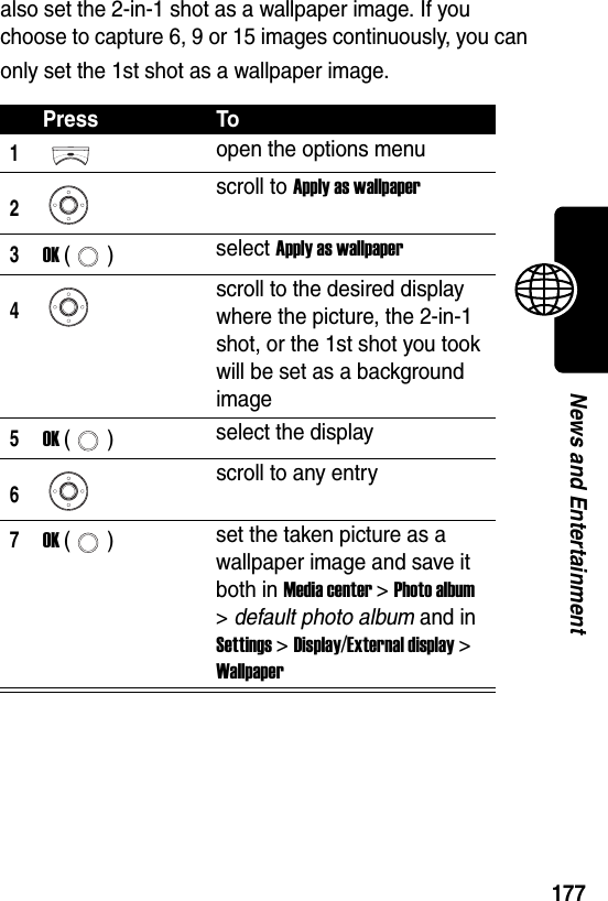  177News and Entertainmentalso set the 2-in-1 shot as a wallpaper image. If you choose to capture 6, 9 or 15 images continuously, you can only set the 1st shot as a wallpaper image.Press To1open the options menu2scroll to Apply as wallpaper3OK () select Apply as wallpaper4scroll to the desired display where the picture, the 2-in-1 shot, or the 1st shot you took will be set as a background image5OK () select the display6scroll to any entry7OK () set the taken picture as a wallpaper image and save it both in Media center &gt; Photo album &gt; default photo album and in Settings &gt; Display/External display &gt; Wallpaper