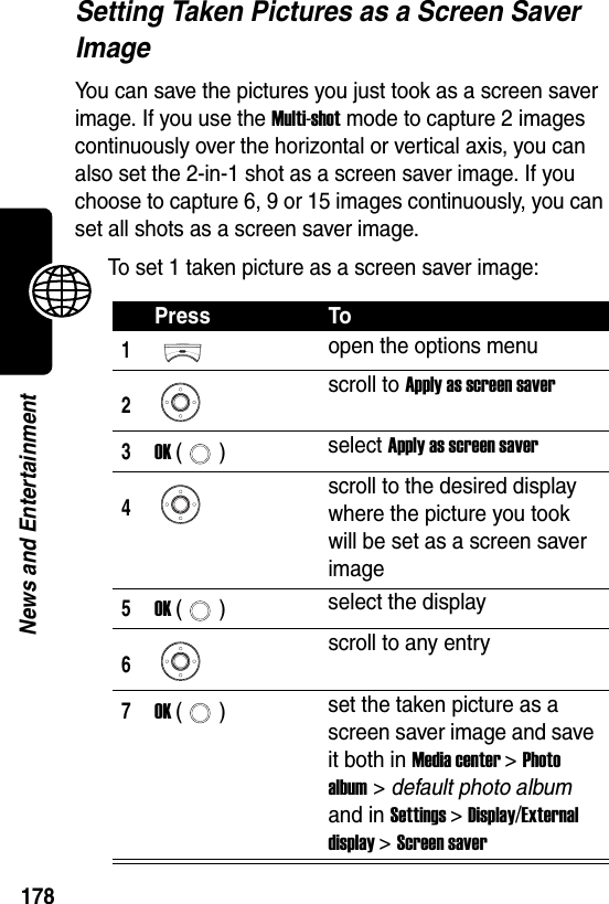  178News and EntertainmentSetting Taken Pictures as a Screen Saver ImageYou can save the pictures you just took as a screen saver image. If you use the Multi-shot mode to capture 2 images continuously over the horizontal or vertical axis, you can also set the 2-in-1 shot as a screen saver image. If you choose to capture 6, 9 or 15 images continuously, you can set all shots as a screen saver image.To set 1 taken picture as a screen saver image:Press To1open the options menu2scroll to Apply as screen saver3OK () select Apply as screen saver4scroll to the desired display where the picture you took will be set as a screen saver image5OK () select the display6scroll to any entry7OK () set the taken picture as a screen saver image and save it both in Media center &gt; Photo album &gt; default photo album and in Settings &gt; Display/External display &gt; Screen saver