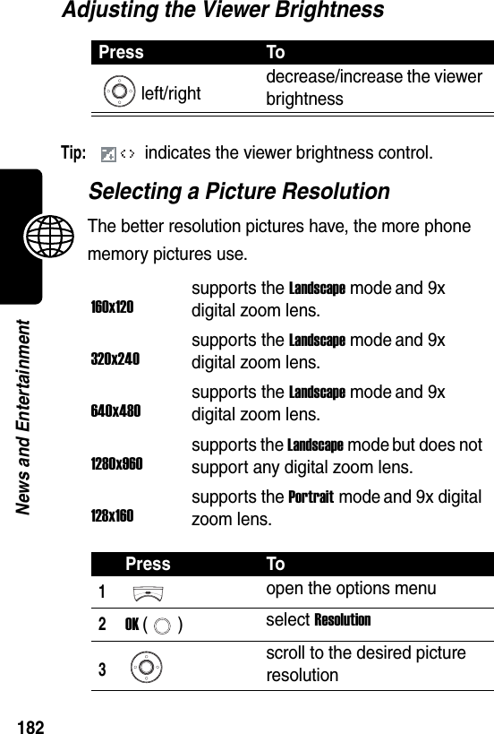  182News and EntertainmentAdjusting the Viewer BrightnessTip: indicates the viewer brightness control.Selecting a Picture ResolutionThe better resolution pictures have, the more phone memory pictures use.Press Toleft/right decrease/increase the viewer brightness160x120supports the Landscape mode and 9x digital zoom lens.320x240supports the Landscape mode and 9x digital zoom lens.640x480supports the Landscape mode and 9x digital zoom lens.1280x960supports the Landscape mode but does not support any digital zoom lens.128x160supports the Portrait mode and 9x digital zoom lens.Press To1open the options menu2OK () select Resolution3scroll to the desired picture resolution