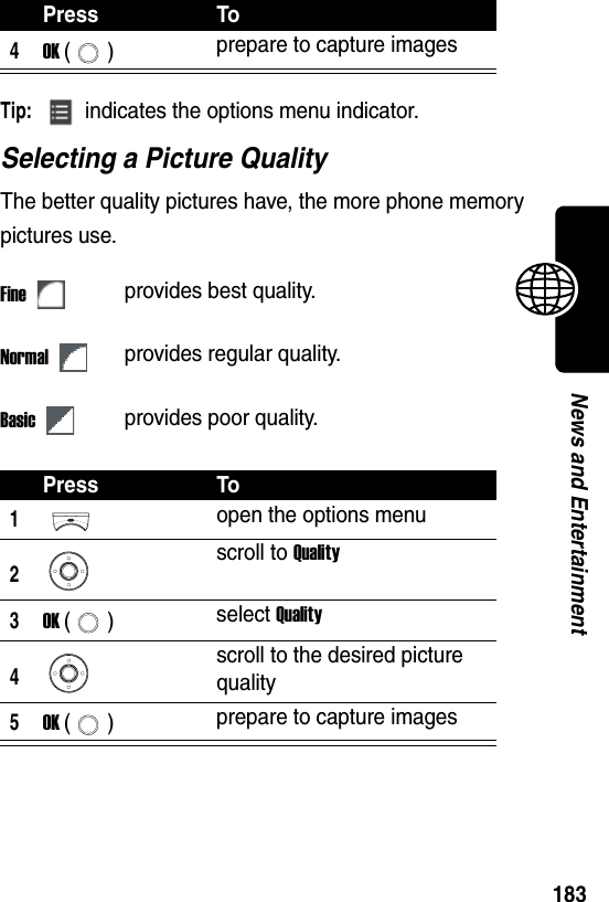  183News and EntertainmentTip: indicates the options menu indicator.Selecting a Picture QualityThe better quality pictures have, the more phone memory pictures use.4OK () prepare to capture imagesFineprovides best quality.Normalprovides regular quality.Basicprovides poor quality.Press To1open the options menu2scroll to Quality3OK () select Quality4scroll to the desired picture quality5OK () prepare to capture imagesPress To