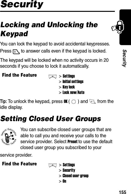  155SecuritySecurityLocking and Unlocking the KeypadYou can lock the keypad to avoid accidental keypresses. Press to answer calls even if the keypad is locked.The keypad will be locked when no activity occurs in 20 seconds if you choose to lock it automatically.Tip: To unlock the keypad, press OK ( ) and from the idle display.Setting Closed User GroupsYou can subscribe closed user groups that are able to call you and receive your calls to the service provider. Select Preset to use the default closed user group you subscribed to your service provider.Find the Feature&gt;Settings&gt;Initial settings&gt;Key lock&gt;Lock now/AutoFind the Feature&gt;Settings&gt;Security&gt;Closed user group&gt;On