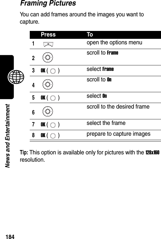  184News and EntertainmentFraming PicturesYou can add frames around the images you want to capture.Tip: This option is available only for pictures with the 128x160 resolution.Press To1open the options menu2scroll to Frame3OK () select Frame4scroll to On5OK () select On6scroll to the desired frame7OK () select the frame8OK () prepare to capture images
