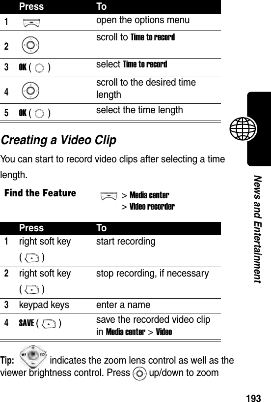  193News and EntertainmentCreating a Video ClipYou can start to record video clips after selecting a time length.Tip: indicates the zoom lens control as well as the viewer brightness control. Press up/down to zoom Press To1open the options menu2scroll to Time to record3OK () select Time to record4scroll to the desired time length5OK () select the time lengthFind the Feature&gt;Media center&gt;Video recorderPress To1right soft key ()start recording2right soft key ()stop recording, if necessary3keypad keys enter a name4SAVE () save the recorded video clip in Media center &gt; Video