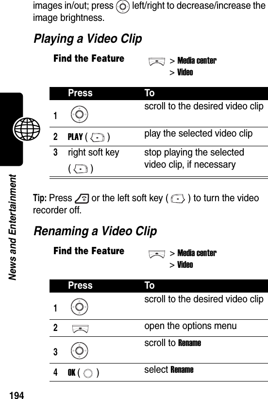  194News and Entertainmentimages in/out; press left/right to decrease/increase the image brightness.Playing a Video ClipTip: Press or the left soft key ( ) to turn the video recorder off.Renaming a Video ClipFind the Feature&gt;Media center&gt;VideoPress To1scroll to the desired video clip2PLAY () play the selected video clip3right soft key ()stop playing the selected video clip, if necessaryFind the Feature&gt;Media center&gt;VideoPress To1scroll to the desired video clip2open the options menu3scroll to Rename4OK () select Rename