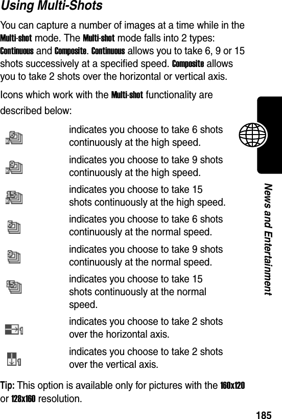  185News and EntertainmentUsing Multi-ShotsYou can capture a number of images at a time while in the Multi-shot mode. The Multi-shot mode falls into 2 types: Continuous and Composite. Continuous allows you to take 6, 9 or 15 shots successively at a specified speed. Composite allows you to take 2 shots over the horizontal or vertical axis.Icons which work with the Multi-shot functionality are described below:Tip: This option is available only for pictures with the 160x120 or 128x160 resolution.indicates you choose to take 6 shots continuously at the high speed.indicates you choose to take 9 shots continuously at the high speed.indicates you choose to take 15 shots continuously at the high speed.indicates you choose to take 6 shots continuously at the normal speed.indicates you choose to take 9 shots continuously at the normal speed.indicates you choose to take 15 shots continuously at the normal speed.indicates you choose to take 2 shots over the horizontal axis.indicates you choose to take 2 shots over the vertical axis.