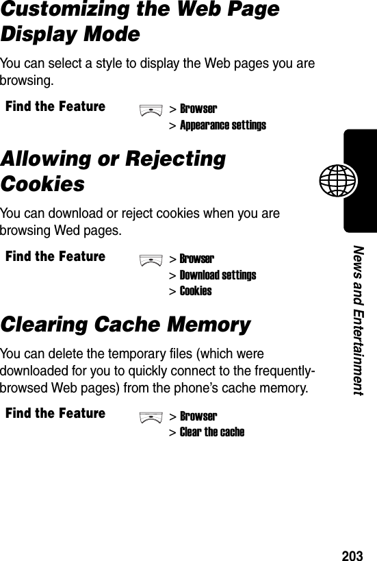  203News and EntertainmentCustomizing the Web Page Display ModeYou can select a style to display the Web pages you are browsing.Allowing or Rejecting CookiesYou can download or reject cookies when you are browsing Wed pages.Clearing Cache MemoryYou can delete the temporary files (which were downloaded for you to quickly connect to the frequently-browsed Web pages) from the phone’s cache memory.Find the Feature&gt;Browser&gt;Appearance settingsFind the Feature&gt;Browser&gt;Download settings&gt;CookiesFind the Feature&gt;Browser&gt;Clear the cache