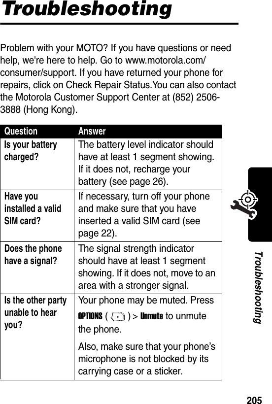  205TroubleshootingTroubleshootingProblem with your MOTO? If you have questions or need help, we&apos;re here to help. Go to www.motorola.com/consumer/support. If you have returned your phone for repairs, click on Check Repair Status.You can also contact the Motorola Customer Support Center at (852) 2506-3888 (Hong Kong).Question AnswerIs your battery charged?The battery level indicator should have at least 1 segment showing. If it does not, recharge your battery (see page 26).Have you installed a valid SIM card? If necessary, turn off your phone and make sure that you have inserted a valid SIM card (see page 22).Does the phone have a signal?The signal strength indicator should have at least 1 segment showing. If it does not, move to an area with a stronger signal.Is the other party unable to hear you? Your phone may be muted. Press OPTIONS () &gt; Unmute to unmute the phone.Also, make sure that your phone’s microphone is not blocked by its carrying case or a sticker.