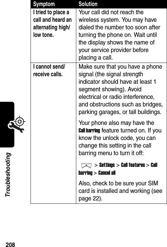  208TroubleshootingI tried to place a call and heard an alternating high/low tone. Your call did not reach the wireless system. You may have dialed the number too soon after turning the phone on. Wait until the display shows the name of your service provider before placing a call.I cannot send/receive calls. Make sure that you have a phone signal (the signal strength indicator should have at least 1 segment showing). Avoid electrical or radio interference, and obstructions such as bridges, parking garages, or tall buildings.Your phone also may have the Call barring feature turned on. If you know the unlock code, you can change this setting in the call barring menu to turn it off:&gt;Settings &gt;Call features &gt;Call barring &gt;Cancel allAlso, check to be sure your SIM card is installed and working (see page 22).Symptom Solution