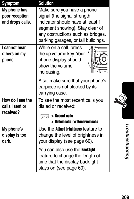  209TroubleshootingMy phone has poor reception and drops calls. Make sure you have a phone signal (the signal strength indicator should have at least 1 segment showing). Stay clear of any obstructions such as bridges, parking garages, or tall buildings.I cannot hear others on my phone. While on a call, press the up volume key. Your phone display should show the volume increasing.Also, make sure that your phone’s earpiece is not blocked by its carrying case.How do I see the calls I sent or received? To see the most recent calls you dialed or received:&gt;Recent calls&gt;Dialed calls or Received callsMy phone’s display is too dark. Use the Adjust brightness feature to change the level of brightness in your display (see page 60).You can also use the Backlight feature to change the length of time that the display backlight stays on (see page 60).Symptom Solution