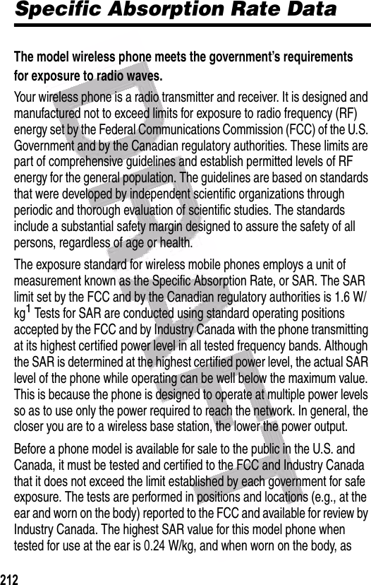  Specific Absorption Rate DataThe model wireless phone meets the government’s requirements for exposure to radio waves. Your wireless phone is a radio transmitter and receiver. It is designed and manufactured not to exceed limits for exposure to radio frequency (RF) energy set by the Federal Communications Commission (FCC) of the U.S. Government and by the Canadian regulatory authorities. These limits are part of comprehensive guidelines and establish permitted levels of RF energy for the general population. The guidelines are based on standards that were developed by independent scientific organizations through periodic and thorough evaluation of scientific studies. The standards include a substantial safety margin designed to assure the safety of all persons, regardless of age or health.The exposure standard for wireless mobile phones employs a unit of measurement known as the Specific Absorption Rate, or SAR. The SAR limit set by the FCC and by the Canadian regulatory authorities is 1.6 W/kg1 Tests for SAR are conducted using standard operating positions accepted by the FCC and by Industry Canada with the phone transmitting at its highest certified power level in all tested frequency bands. Although the SAR is determined at the highest certified power level, the actual SAR level of the phone while operating can be well below the maximum value. This is because the phone is designed to operate at multiple power levels so as to use only the power required to reach the network. In general, the closer you are to a wireless base station, the lower the power output.Before a phone model is available for sale to the public in the U.S. and Canada, it must be tested and certified to the FCC and Industry Canada that it does not exceed the limit established by each government for safe exposure. The tests are performed in positions and locations (e.g., at the ear and worn on the body) reported to the FCC and available for review by Industry Canada. The highest SAR value for this model phone when tested for use at the ear is 0.24     W/kg, and when worn on the body, as                                                                                                                                                                                212  