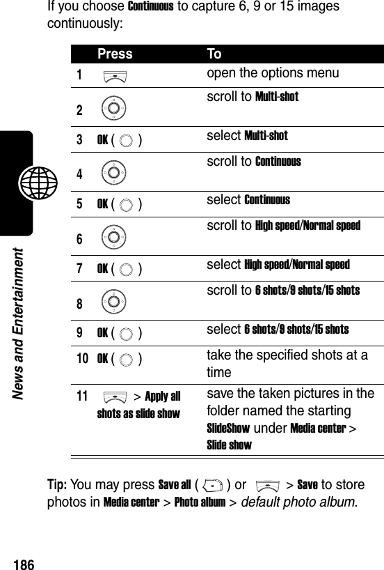  186News and EntertainmentIf you choose Continuous to capture 6, 9 or 15 images continuously:Tip: You may press Save all () or  &gt; Save to store photos in Media center &gt; Photo album &gt; default photo album.Press To1open the options menu2scroll to Multi-shot3OK () select Multi-shot4scroll to Continuous5OK () select Continuous6scroll to High speed/Normal speed7OK () select High speed/Normal speed8scroll to 6 shots/9 shots/15 shots9OK () select 6 shots/9 shots/15 shots10OK () take the specified shots at a time11&gt; Apply all shots as slide showsave the taken pictures in the folder named the starting SlideShow under Media center &gt; Slide show