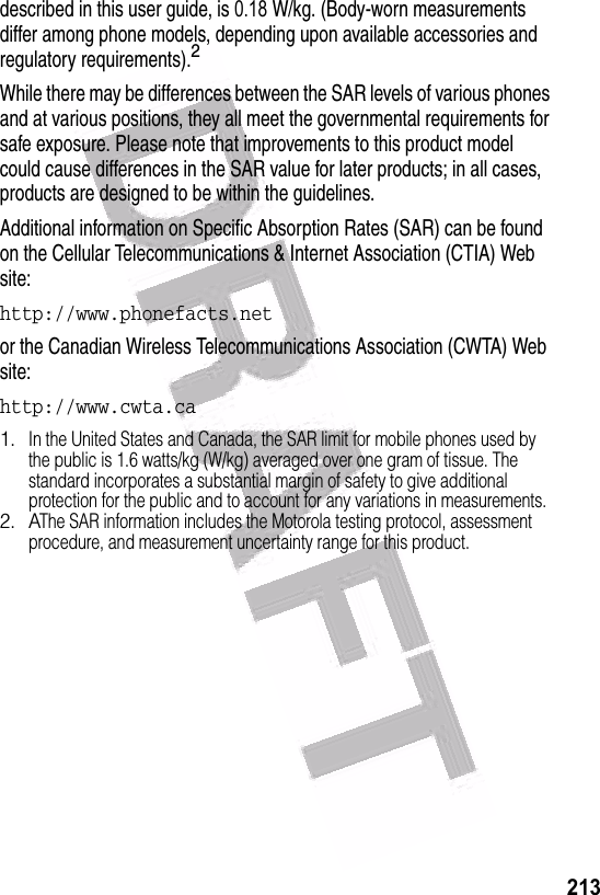                                                                                                           213 described in this user guide, is 0.18     W/kg. (Body-worn measurements differ among phone models, depending upon available accessories and regulatory requirements).2While there may be differences between the SAR levels of various phones and at various positions, they all meet the governmental requirements for safe exposure. Please note that improvements to this product model could cause differences in the SAR value for later products; in all cases, products are designed to be within the guidelines.Additional information on Specific Absorption Rates (SAR) can be found on the Cellular Telecommunications &amp; Internet Association (CTIA) Web site:http://www.phonefacts.netor the Canadian Wireless Telecommunications Association (CWTA) Web site:http://www.cwta.ca1.In the United States and Canada, the SAR limit for mobile phones used by the public is 1.6 watts/kg (W/kg) averaged over one gram of tissue. The standard incorporates a substantial margin of safety to give additional protection for the public and to account for any variations in measurements.2. AThe SAR information includes the Motorola testing protocol, assessment procedure, and measurement uncertainty range for this product.