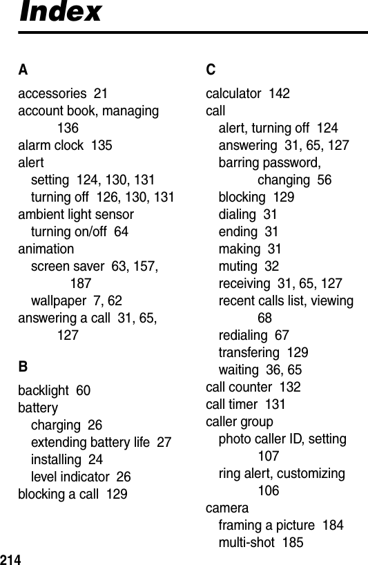  214IndexAaccessories  21account book, managing  136alarm clock  135alertsetting  124, 130, 131turning off  126, 130, 131ambient light sensorturning on/off  64animationscreen saver  63, 157, 187wallpaper  7, 62answering a call  31, 65, 127Bbacklight  60batterycharging  26extending battery life  27installing  24level indicator  26blocking a call  129Ccalculator  142callalert, turning off  124answering  31, 65, 127barring password, changing  56blocking  129dialing  31ending  31making  31muting  32receiving  31, 65, 127recent calls list, viewing  68redialing  67transfering  129waiting  36, 65call counter  132call timer  131caller groupphoto caller ID, setting  107ring alert, customizing  106cameraframing a picture  184multi-shot  185