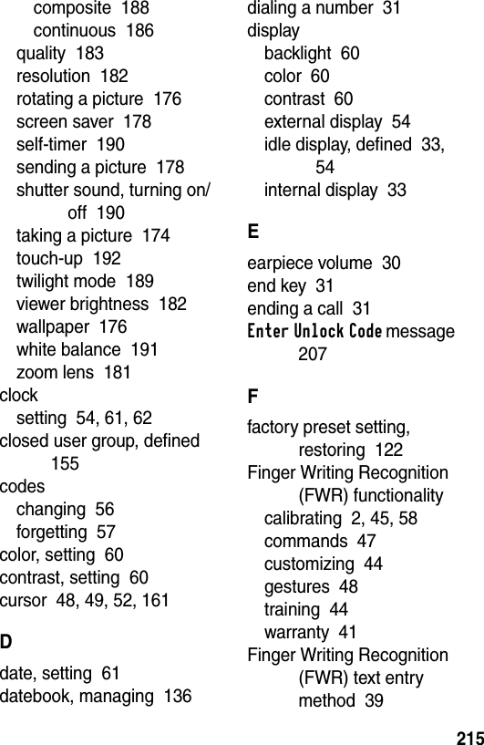  215composite  188continuous  186quality  183resolution  182rotating a picture  176screen saver  178self-timer  190sending a picture  178shutter sound, turning on/off  190taking a picture  174touch-up  192twilight mode  189viewer brightness  182wallpaper  176white balance  191zoom lens  181clocksetting  54, 61, 62closed user group, defined  155codeschanging  56forgetting  57color, setting  60contrast, setting  60cursor  48, 49, 52, 161Ddate, setting  61datebook, managing  136dialing a number  31displaybacklight  60color  60contrast  60external display  54idle display, defined  33, 54internal display  33Eearpiece volume  30end key  31ending a call  31Enter Unlock Code message  207Ffactory preset setting, restoring  122Finger Writing Recognition (FWR) functionalitycalibrating  2, 45, 58commands  47customizing  44gestures  48training  44warranty  41Finger Writing Recognition (FWR) text entry method  39