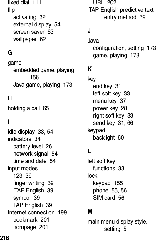  216fixed dial  111flipactivating  32external display  54screen saver  63wallpaper  62Ggameembedded game, playing  156Java game, playing  173Hholding a call  65Iidle display  33, 54indicators  34battery level  26network signal  54time and date  54input modes123  39finger writing  39iTAP English  39symbol  39TAP English  39Internet connection  199bookmark  201hompage  201URL  202iTAP English predictive text entry method  39JJavaconfiguration, setting  173game, playing  173Kkeyend key  31left soft key  33menu key  37power key  28right soft key  33send key  31, 66keypadbacklight  60Lleft soft keyfunctions  33lockkeypad  155phone  55, 56SIM card  56Mmain menu display style, setting  5