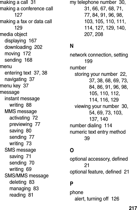  217making a call  31making a conference call  127making a fax or data call  129media objectdisplaying  167downloading  202moving  172sending  168menuentering text  37, 38navigating  37menu key  37messageinstant messagewriting  88MMS messageactivating  72previewing  77saving  80sending  77writing  73SMS messagesaving  71sending  70writing  69SMS/MMS messagedeleting  83managing  83reading  81my telephone number  30, 31, 66, 67, 68, 71, 77, 84, 91, 96, 98, 103, 105, 110, 111, 114, 127, 129, 140, 207, 208Nnetwork connection, setting  199numberstoring your number  22, 37, 38, 68, 69, 73, 84, 86, 91, 96, 98, 105, 110, 112, 114, 116, 129viewing your number  30, 54, 69, 73, 103, 137, 140number dialing  114numeric text entry method  39Ooptional accessory, defined  21optional feature, defined  21Pphonealert, turning off  126