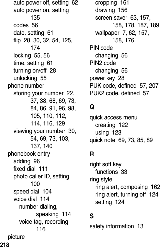  218auto power off, setting  62auto power on, setting  135codes  56date, setting  61flip  28, 30, 32, 54, 125, 174locking  55, 56time, setting  61turning on/off  28unlocking  55phone numberstoring your number  22, 37, 38, 68, 69, 73, 84, 86, 91, 96, 98, 105, 110, 112, 114, 116, 129viewing your number  30, 54, 69, 73, 103, 137, 140phonebook entryadding  96fixed dial  111photo caller ID, setting  100speed dial  104voice dial  114number dialing, speaking  114voice tag, recording  116picturecropping  161drawing  156screen saver  63, 157, 158, 178, 187, 189wallpaper  7, 62, 157, 158, 176PIN codechanging  56PIN2 codechanging  56power key  28PUK code, defined  57, 207PUK2 code, defined  57Qquick access menucreating  122using  123quick note  69, 73, 85, 89Rright soft keyfunctions  33ring stylering alert, composing  162ring alert, turning off  124setting  124Ssafety information  13