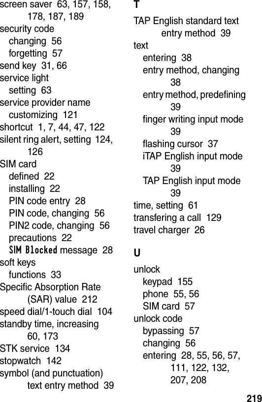  219screen saver  63, 157, 158, 178, 187, 189security codechanging  56forgetting  57send key  31, 66service lightsetting  63service provider namecustomizing  121shortcut  1, 7, 44, 47, 122silent ring alert, setting  124, 126SIM carddefined  22installing  22PIN code entry  28PIN code, changing  56PIN2 code, changing  56precautions  22SIM Blocked message  28soft keysfunctions  33Specific Absorption Rate (SAR) value  212speed dial/1-touch dial  104standby time, increasing  60, 173STK service  134stopwatch  142symbol (and punctuation) text entry method  39TTAP English standard text entry method  39textentering  38entry method, changing  38entry method, predefining  39finger writing input mode  39flashing cursor  37iTAP English input mode  39TAP English input mode  39time, setting  61transfering a call  129travel charger  26Uunlockkeypad  155phone  55, 56SIM card  57unlock codebypassing  57changing  56entering  28, 55, 56, 57, 111, 122, 132, 207, 208