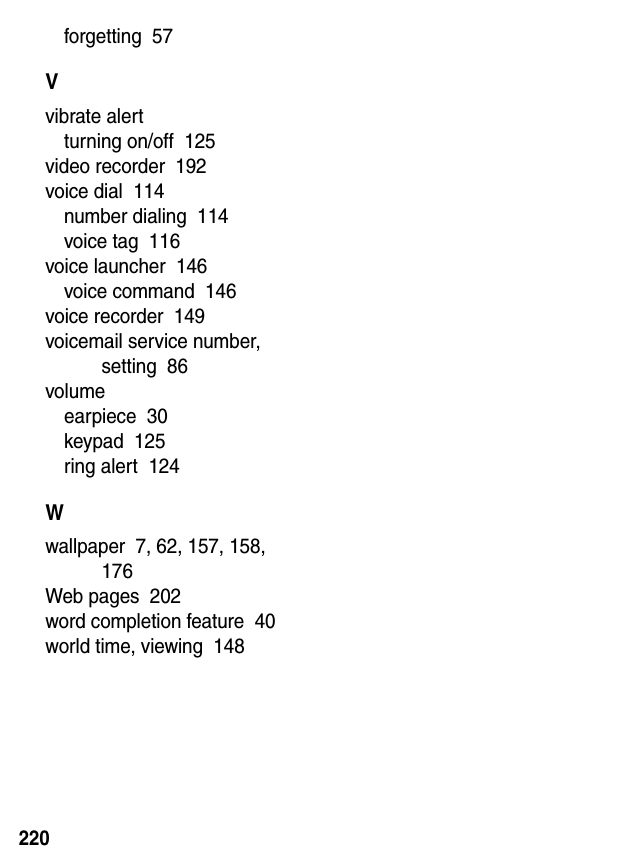  220forgetting  57Vvibrate alertturning on/off  125video recorder  192voice dial  114number dialing  114voice tag  116voice launcher  146voice command  146voice recorder  149voicemail service number, setting  86volumeearpiece  30keypad  125ring alert  124Wwallpaper  7, 62, 157, 158, 176Web pages  202word completion feature  40world time, viewing  148