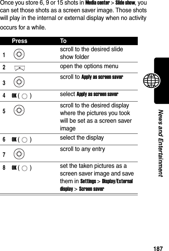  187News and EntertainmentOnce you store 6, 9 or 15 shots in Media center &gt; Slide show, you can set those shots as a screen saver image. Those shots will play in the internal or external display when no activity occurs for a while.Press To1scroll to the desired slide show folder2open the options menu3scroll to Apply as screen saver4OK () select Apply as screen saver5scroll to the desired display where the pictures you took will be set as a screen saver image6OK () select the display7scroll to any entry8OK () set the taken pictures as a screen saver image and save them in Settings &gt; Display/External display &gt; Screen saver