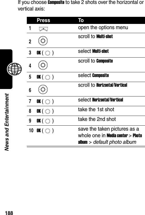  188News and EntertainmentIf you choose Composite to take 2 shots over the horizontal or vertical axis:Press To1open the options menu2scroll to Multi-shot3OK () select Multi-shot4scroll to Composite5OK () select Composite6scroll to Horizontal/Vertical7OK () select Horizontal/Vertical8OK () take the 1st shot9OK () take the 2nd shot10OK () save the taken pictures as a whole one in Media center &gt; Photo album &gt; default photo album