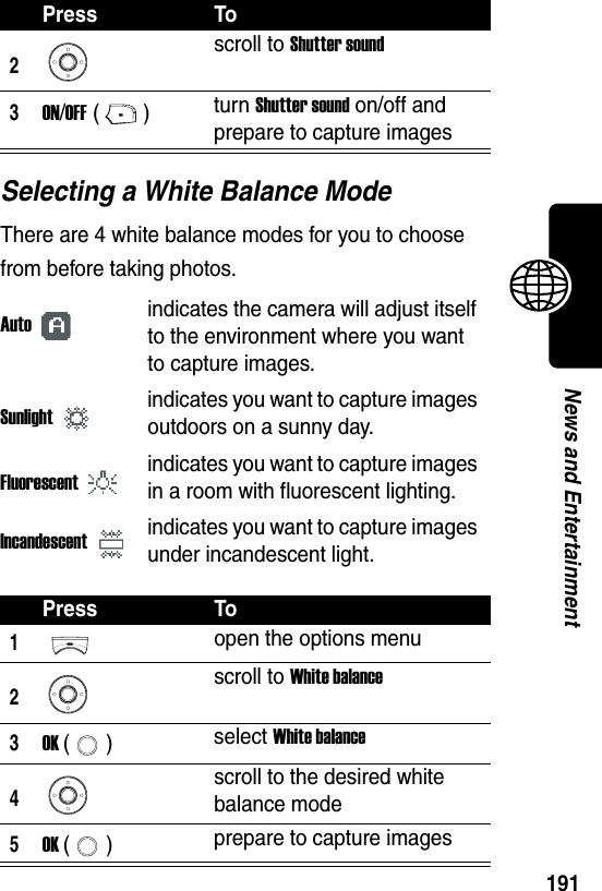  191News and EntertainmentSelecting a White Balance ModeThere are 4 white balance modes for you to choose from before taking photos.2scroll to Shutter sound3ON/OFF () turn Shutter sound on/off and prepare to capture imagesAutoindicates the camera will adjust itself to the environment where you want to capture images.Sunlightindicates you want to capture images outdoors on a sunny day.Fluorescentindicates you want to capture images in a room with fluorescent lighting.Incandescentindicates you want to capture images under incandescent light.Press To1open the options menu2scroll to White balance3OK () select White balance4scroll to the desired white balance mode5OK () prepare to capture imagesPress To