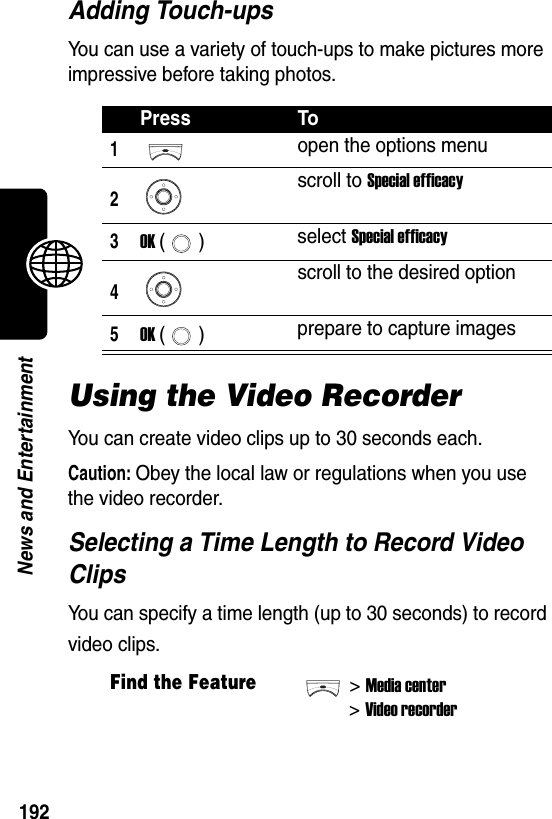  192News and EntertainmentAdding Touch-upsYou can use a variety of touch-ups to make pictures more impressive before taking photos.Using the Video RecorderYou can create video clips up to 30 seconds each.Caution: Obey the local law or regulations when you use the video recorder.Selecting a Time Length to Record Video ClipsYou can specify a time length (up to 30 seconds) to record video clips.Press To1open the options menu2scroll to Special efficacy3OK () select Special efficacy4scroll to the desired option5OK () prepare to capture imagesFind the Feature&gt;Media center&gt;Video recorder