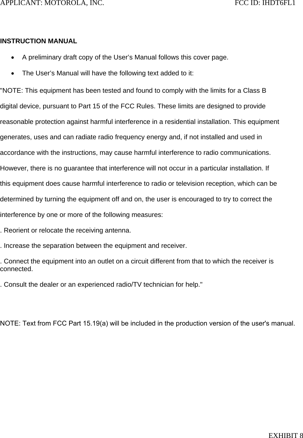 APPLICANT: MOTOROLA, INC.                                                                       FCC ID: IHDT6FL1   INSTRUCTION MANUAL  •  A preliminary draft copy of the User’s Manual follows this cover page.  •  The User’s Manual will have the following text added to it:  &quot;NOTE: This equipment has been tested and found to comply with the limits for a Class B  digital device, pursuant to Part 15 of the FCC Rules. These limits are designed to provide  reasonable protection against harmful interference in a residential installation. This equipment  generates, uses and can radiate radio frequency energy and, if not installed and used in  accordance with the instructions, may cause harmful interference to radio communications.  However, there is no guarantee that interference will not occur in a particular installation. If  this equipment does cause harmful interference to radio or television reception, which can be  determined by turning the equipment off and on, the user is encouraged to try to correct the  interference by one or more of the following measures:  . Reorient or relocate the receiving antenna.  . Increase the separation between the equipment and receiver.  . Connect the equipment into an outlet on a circuit different from that to which the receiver is connected.  . Consult the dealer or an experienced radio/TV technician for help.&quot;     NOTE: Text from FCC Part 15.19(a) will be included in the production version of the user&apos;s manual. EXHIBIT 8 