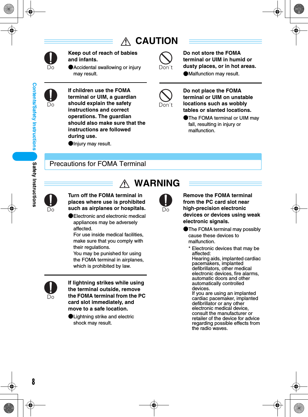 8Contents/Safety InstructionsCAUTIONKeep out of reach of babies and infants.●Accidental swallowing or injury may result.If children use the FOMA terminal or UIM, a guardian should explain the safety instructions and correct operations. The guardian should also make sure that the instructions are followed during use.●Injury may result.Do not store the FOMA terminal or UIM in humid or dusty places, or in hot areas.●Malfunction may result.Do not place the FOMA terminal or UIM on unstable locations such as wobbly tables or slanted locations.●The FOMA terminal or UIM may fall, resulting in injury or malfunction.Precautions for FOMA TerminalWARNINGTurn off the FOMA terminal in places where use is prohibited such as airplanes or hospitals.●Electronic and electronic medical appliances may be adversely affected.For use inside medical facilities, make sure that you comply with their regulations.You may be punished for using the FOMA terminal in airplanes, which is prohibited by law.If lightning strikes while using the terminal outside, remove the FOMA terminal from the PC card slot immediately, and move to a safe location.●Lightning strike and electric shock may result.Remove the FOMA terminal from the PC card slot near high-precision electronic devices or devices using weak electronic signals.●The FOMA terminal may possibly cause these devices to malfunction.* Electronic devices that may be affected:Hearing aids, implanted cardiac pacemakers, implanted defibrillators, other medical electronic devices, fire alarms, automatic doors and other automatically controlled devices.If you are using an implanted cardiac pacemaker, implanted defibrillator or any other electronic medical device, consult the manufacturer or retailer of the device for advice regarding possible effects from the radio waves.Safety Instructions