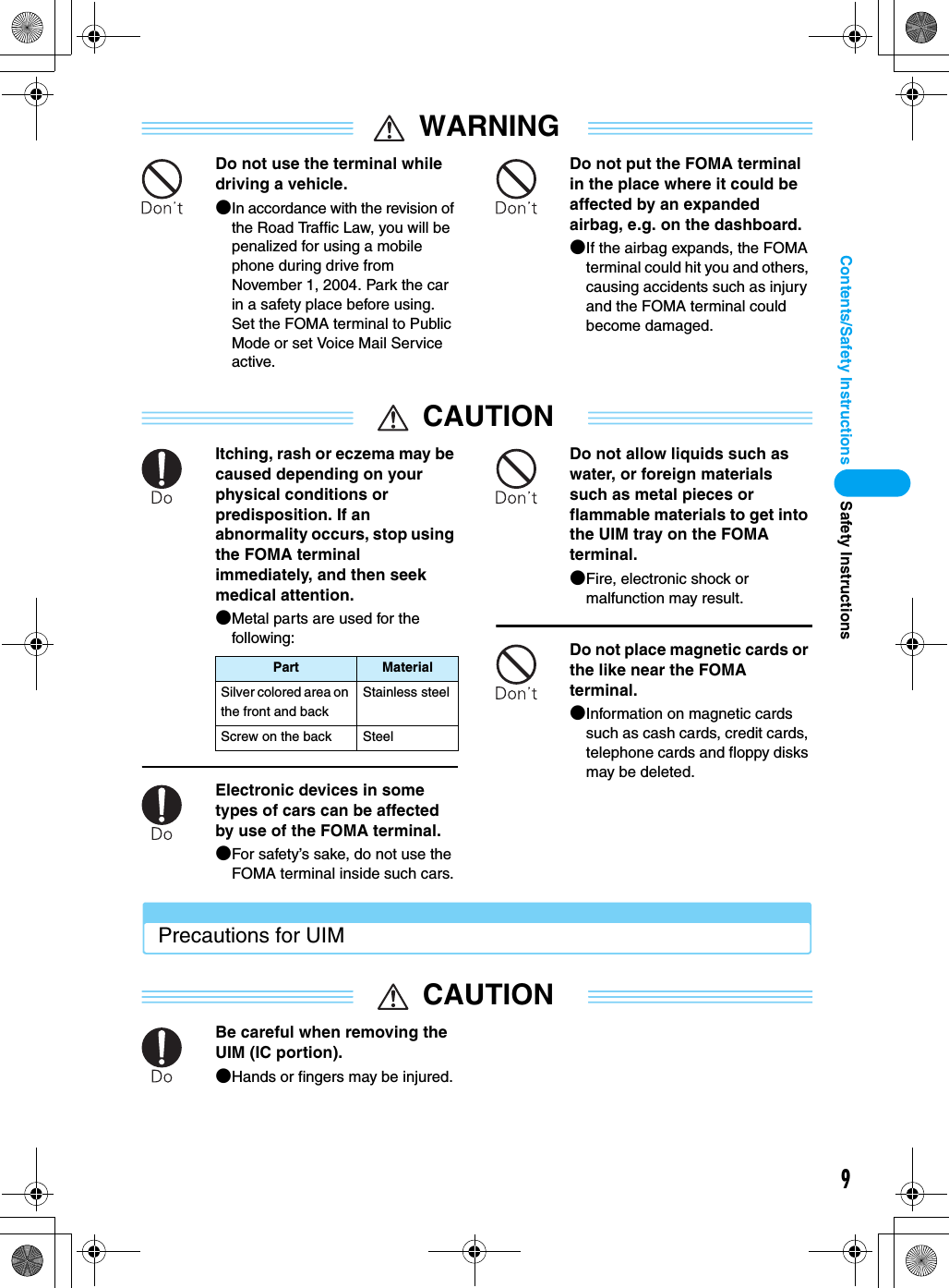 9Contents/Safety InstructionsWARNINGDo not use the terminal while driving a vehicle.●In accordance with the revision of the Road Traffic Law, you will be penalized for using a mobile phone during drive from November 1, 2004. Park the car in a safety place before using. Set the FOMA terminal to Public Mode or set Voice Mail Service active. Do not put the FOMA terminal in the place where it could be affected by an expanded airbag, e.g. on the dashboard.●If the airbag expands, the FOMA terminal could hit you and others, causing accidents such as injury and the FOMA terminal could become damaged.CAUTIONItching, rash or eczema may be caused depending on your physical conditions or predisposition. If an abnormality occurs, stop using the FOMA terminal immediately, and then seek medical attention.●Metal parts are used for the following:Electronic devices in some types of cars can be affected by use of the FOMA terminal.●For safety’s sake, do not use the FOMA terminal inside such cars.Do not allow liquids such as water, or foreign materials such as metal pieces or flammable materials to get into the UIM tray on the FOMA terminal.●Fire, electronic shock or malfunction may result.Do not place magnetic cards or the like near the FOMA terminal.●Information on magnetic cards such as cash cards, credit cards, telephone cards and floppy disks may be deleted.Precautions for UIMCAUTIONBe careful when removing the UIM (IC portion).●Hands or fingers may be injured.Part MaterialSilver colored area on the front and backStainless steelScrew on the back SteelSafety Instructions
