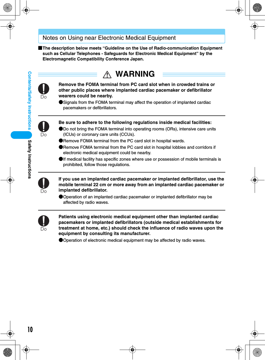 10Contents/Safety InstructionsNotes on Using near Electronic Medical Equipment■The description below meets “Guideline on the Use of Radio-communication Equipment such as Cellular Telephones - Safeguards for Electronic Medical Equipment” by the Electromagnetic Compatibility Conference Japan.WARNINGRemove the FOMA terminal from PC card slot when in crowded trains or other public places where implanted cardiac pacemaker or defibrillator wearers could be nearby.●Signals from the FOMA terminal may affect the operation of implanted cardiac pacemakers or defibrillators.Be sure to adhere to the following regulations inside medical facilities:●Do not bring the FOMA terminal into operating rooms (ORs), intensive care units (ICUs) or coronary care units (CCUs).●Remove FOMA terminal from the PC card slot in hospital wards.●Remove FOMA terminal from the PC card slot in hospital lobbies and corridors if electronic medical equipment could be nearby.●If medical facility has specific zones where use or possession of mobile terminals is prohibited, follow those regulations.If you use an implanted cardiac pacemaker or implanted defibrillator, use the mobile terminal 22 cm or more away from an implanted cardiac pacemaker or implanted defibrillator.●Operation of an implanted cardiac pacemaker or implanted defibrillator may be affected by radio waves.Patients using electronic medical equipment other than implanted cardiac pacemakers or implanted defibrillators (outside medical establishments for treatment at home, etc.) should check the influence of radio waves upon the equipment by consulting its manufacturer.●Operation of electronic medical equipment may be affected by radio waves.Safety Instructions
