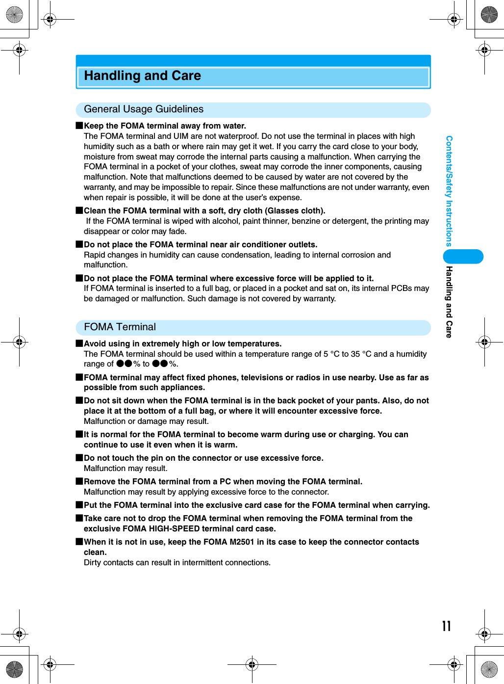 11Contents/Safety InstructionsHandling and CareGeneral Usage Guidelines■Keep the FOMA terminal away from water.The FOMA terminal and UIM are not waterproof. Do not use the terminal in places with high humidity such as a bath or where rain may get it wet. If you carry the card close to your body, moisture from sweat may corrode the internal parts causing a malfunction. When carrying the FOMA terminal in a pocket of your clothes, sweat may corrode the inner components, causing malfunction. Note that malfunctions deemed to be caused by water are not covered by the warranty, and may be impossible to repair. Since these malfunctions are not under warranty, even when repair is possible, it will be done at the user’s expense.■Clean the FOMA terminal with a soft, dry cloth (Glasses cloth). If the FOMA terminal is wiped with alcohol, paint thinner, benzine or detergent, the printing may disappear or color may fade.■Do not place the FOMA terminal near air conditioner outlets.Rapid changes in humidity can cause condensation, leading to internal corrosion and malfunction.■Do not place the FOMA terminal where excessive force will be applied to it.If FOMA terminal is inserted to a full bag, or placed in a pocket and sat on, its internal PCBs may be damaged or malfunction. Such damage is not covered by warranty.FOMA Terminal■Avoid using in extremely high or low temperatures.The FOMA terminal should be used within a temperature range of 5 °C to 35 °C and a humidity range of ●●% to ●●%.■FOMA terminal may affect fixed phones, televisions or radios in use nearby. Use as far as possible from such appliances.■Do not sit down when the FOMA terminal is in the back pocket of your pants. Also, do not place it at the bottom of a full bag, or where it will encounter excessive force.Malfunction or damage may result.■It is normal for the FOMA terminal to become warm during use or charging. You can continue to use it even when it is warm.■Do not touch the pin on the connector or use excessive force.Malfunction may result.■Remove the FOMA terminal from a PC when moving the FOMA terminal.Malfunction may result by applying excessive force to the connector.■Put the FOMA terminal into the exclusive card case for the FOMA terminal when carrying.■Take care not to drop the FOMA terminal when removing the FOMA terminal from the exclusive FOMA HIGH-SPEED terminal card case.■When it is not in use, keep the FOMA M2501 in its case to keep the connector contacts clean.Dirty contacts can result in intermittent connections.Handling and Care