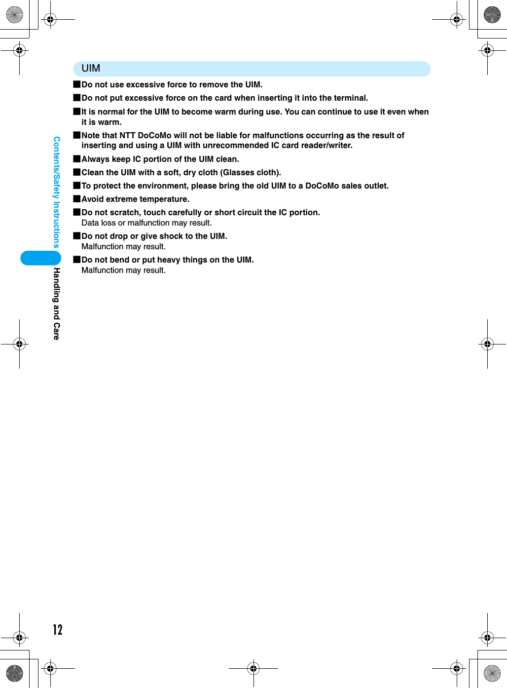 12Contents/Safety InstructionsUIM■Do not use excessive force to remove the UIM.■Do not put excessive force on the card when inserting it into the terminal.■It is normal for the UIM to become warm during use. You can continue to use it even when it is warm.■Note that NTT DoCoMo will not be liable for malfunctions occurring as the result of inserting and using a UIM with unrecommended IC card reader/writer.■Always keep IC portion of the UIM clean.■Clean the UIM with a soft, dry cloth (Glasses cloth).■To protect the environment, please bring the old UIM to a DoCoMo sales outlet.■Avoid extreme temperature.■Do not scratch, touch carefully or short circuit the IC portion.Data loss or malfunction may result.■Do not drop or give shock to the UIM.Malfunction may result.■Do not bend or put heavy things on the UIM.Malfunction may result.Handling and Care