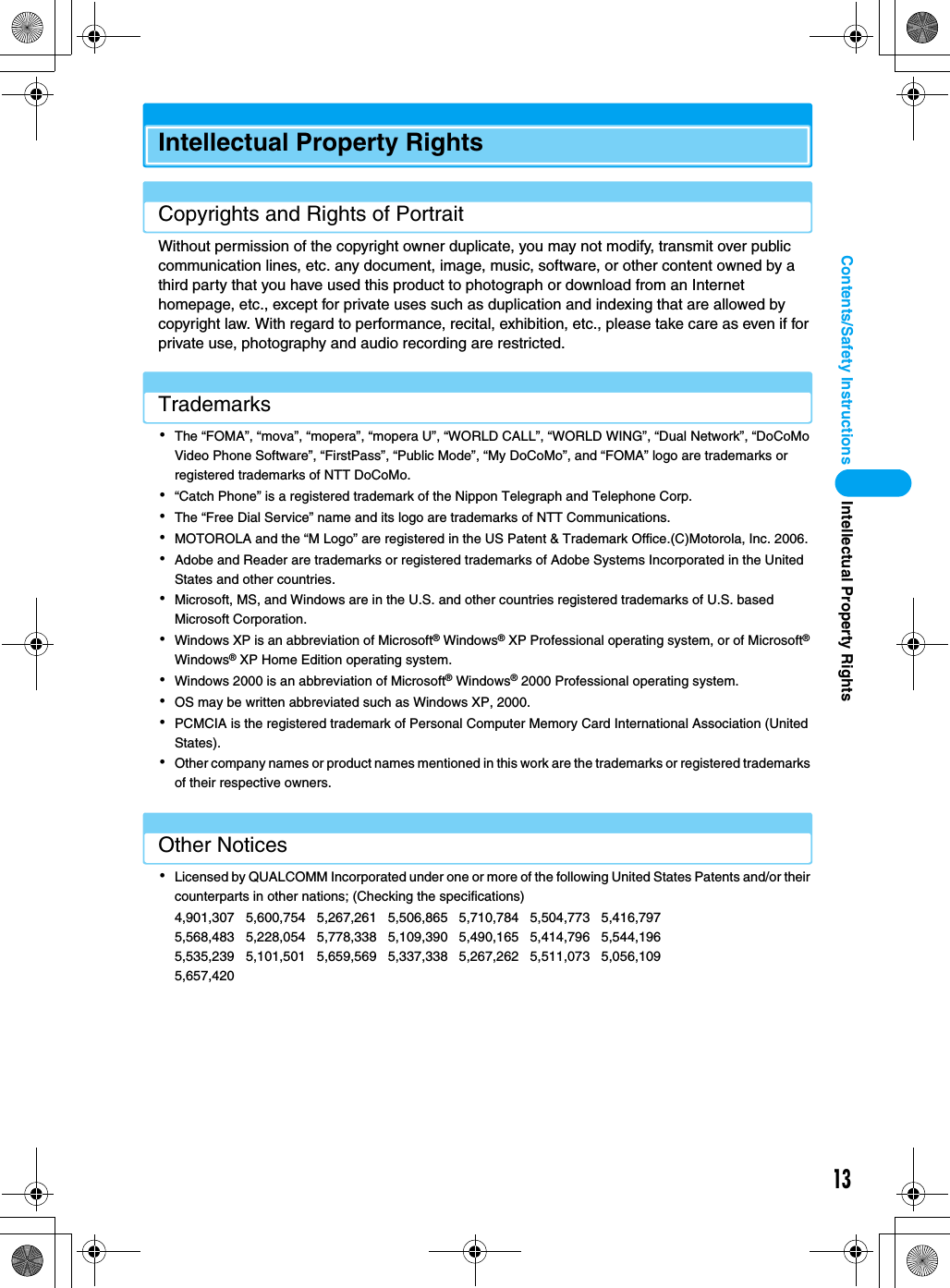 13Contents/Safety InstructionsIntellectual Property RightsCopyrights and Rights of PortraitWithout permission of the copyright owner duplicate, you may not modify, transmit over public communication lines, etc. any document, image, music, software, or other content owned by a third party that you have used this product to photograph or download from an Internet homepage, etc., except for private uses such as duplication and indexing that are allowed by copyright law. With regard to performance, recital, exhibition, etc., please take care as even if for private use, photography and audio recording are restricted.Trademarks･The “FOMA”, “mova”, “mopera”, “mopera U”, “WORLD CALL”, “WORLD WING”, “Dual Network”, “DoCoMo Video Phone Software”, “FirstPass”, “Public Mode”, “My DoCoMo”, and “FOMA” logo are trademarks or registered trademarks of NTT DoCoMo.･“Catch Phone” is a registered trademark of the Nippon Telegraph and Telephone Corp.･The “Free Dial Service” name and its logo are trademarks of NTT Communications.･MOTOROLA and the “M Logo” are registered in the US Patent &amp; Trademark Office.(C)Motorola, Inc. 2006.･Adobe and Reader are trademarks or registered trademarks of Adobe Systems Incorporated in the United States and other countries.･Microsoft, MS, and Windows are in the U.S. and other countries registered trademarks of U.S. based Microsoft Corporation.･Windows XP is an abbreviation of Microsoft® Windows® XP Professional operating system, or of Microsoft® Windows® XP Home Edition operating system.･Windows 2000 is an abbreviation of Microsoft® Windows® 2000 Professional operating system.･OS may be written abbreviated such as Windows XP, 2000.･PCMCIA is the registered trademark of Personal Computer Memory Card International Association (United States).･Other company names or product names mentioned in this work are the trademarks or registered trademarks of their respective owners.Other Notices･Licensed by QUALCOMM Incorporated under one or more of the following United States Patents and/or their counterparts in other nations; (Checking the specifications)4,901,307   5,600,754   5,267,261   5,506,865   5,710,784   5,504,773   5,416,797   5,568,483   5,228,054   5,778,338   5,109,390   5,490,165   5,414,796   5,544,196   5,535,239   5,101,501   5,659,569   5,337,338   5,267,262   5,511,073   5,056,109   5,657,420Intellectual Property Rights