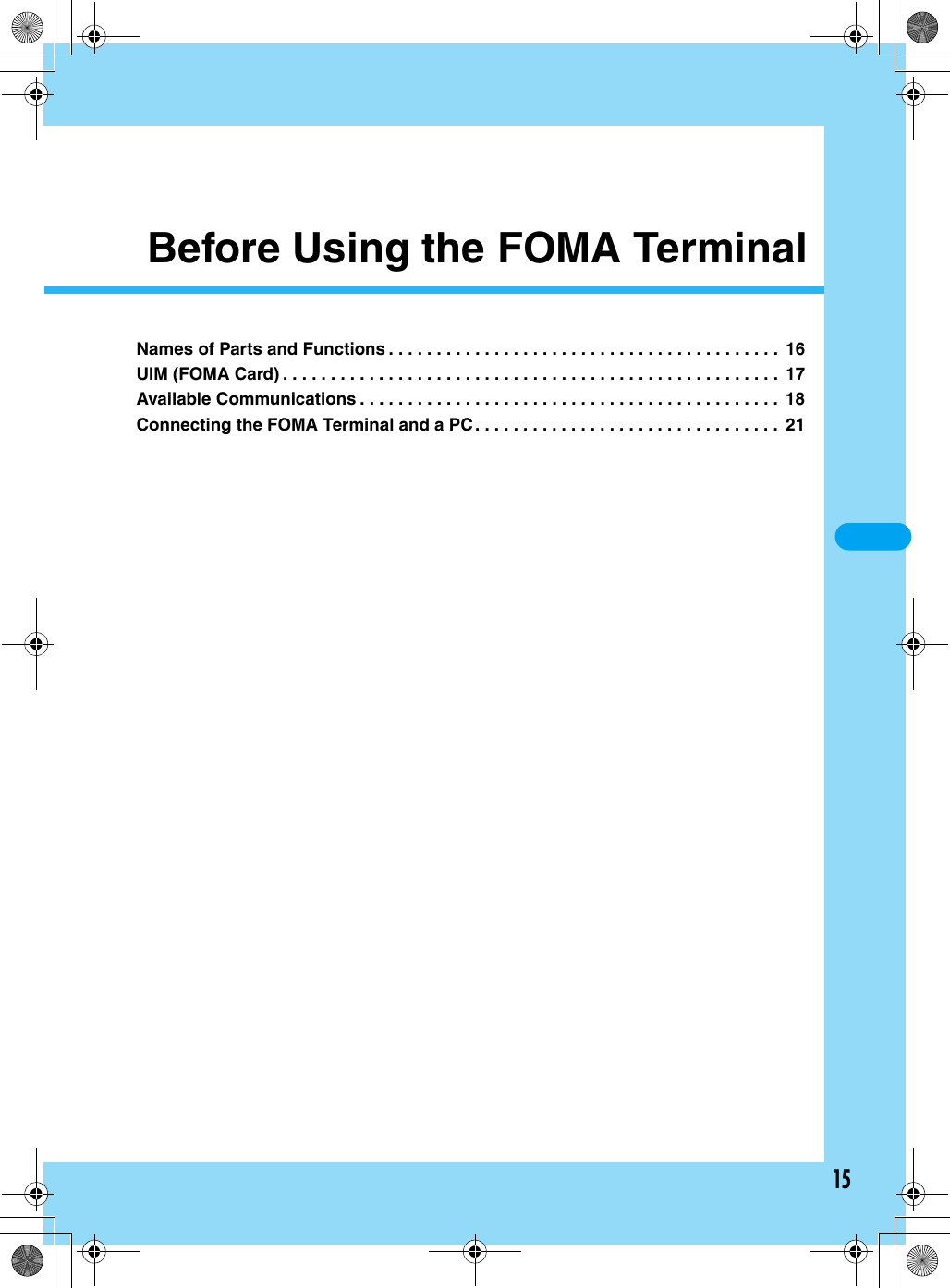 15Before Using the FOMA TerminalNames of Parts and Functions . . . . . . . . . . . . . . . . . . . . . . . . . . . . . . . . . . . . . . . . .  16UIM (FOMA Card) . . . . . . . . . . . . . . . . . . . . . . . . . . . . . . . . . . . . . . . . . . . . . . . . . . . .  17Available Communications . . . . . . . . . . . . . . . . . . . . . . . . . . . . . . . . . . . . . . . . . . . .  18Connecting the FOMA Terminal and a PC . . . . . . . . . . . . . . . . . . . . . . . . . . . . . . . .  21