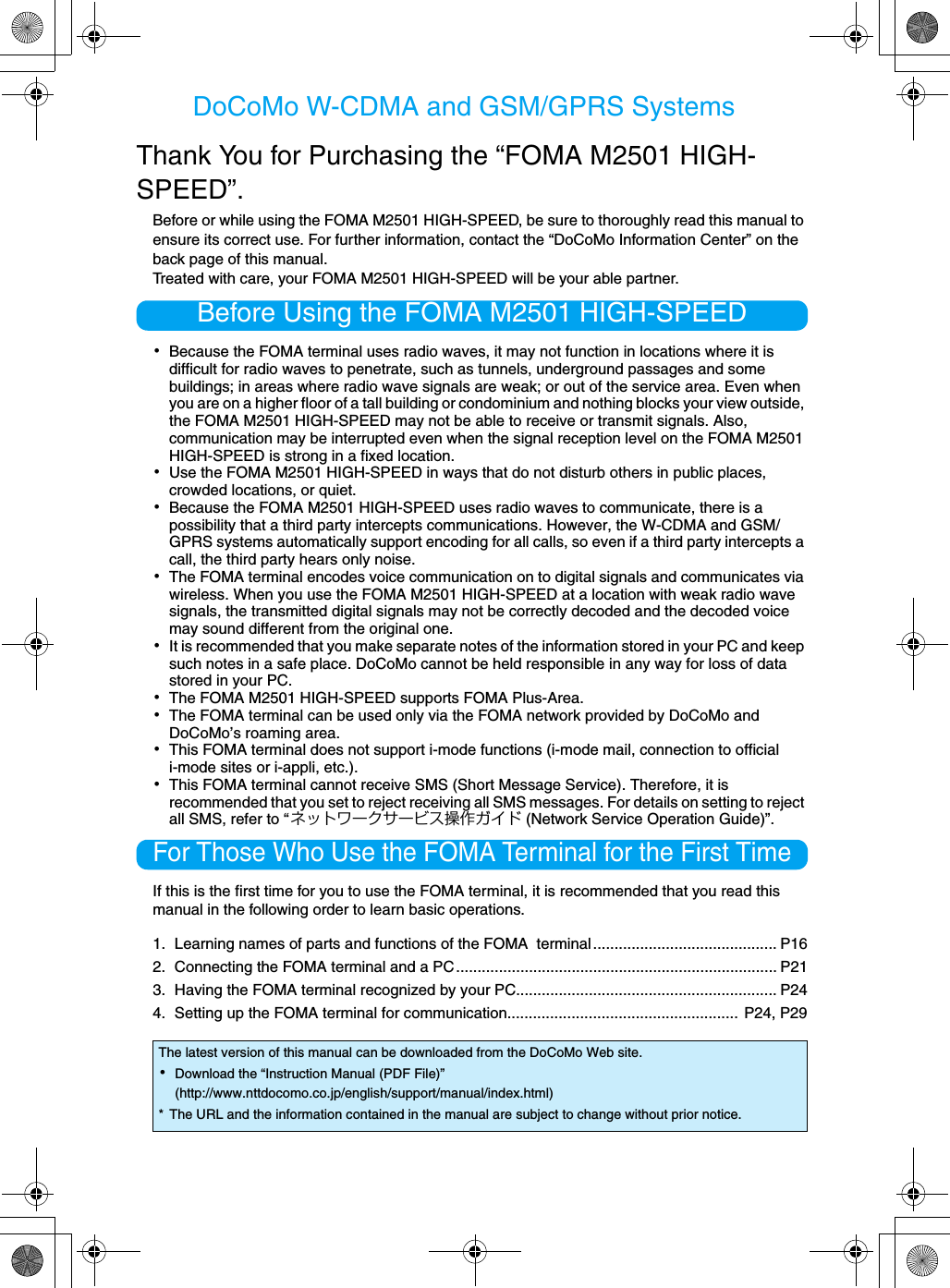 DoCoMo W-CDMA and GSM/GPRS SystemsThank You for Purchasing the “FOMA M2501 HIGH-SPEED”.Before or while using the FOMA M2501 HIGH-SPEED, be sure to thoroughly read this manual to ensure its correct use. For further information, contact the “DoCoMo Information Center” on the back page of this manual.Treated with care, your FOMA M2501 HIGH-SPEED will be your able partner.Before Using the FOMA M2501 HIGH-SPEED･Because the FOMA terminal uses radio waves, it may not function in locations where it is difficult for radio waves to penetrate, such as tunnels, underground passages and some buildings; in areas where radio wave signals are weak; or out of the service area. Even when you are on a higher floor of a tall building or condominium and nothing blocks your view outside, the FOMA M2501 HIGH-SPEED may not be able to receive or transmit signals. Also, communication may be interrupted even when the signal reception level on the FOMA M2501 HIGH-SPEED is strong in a fixed location.･Use the FOMA M2501 HIGH-SPEED in ways that do not disturb others in public places, crowded locations, or quiet.･Because the FOMA M2501 HIGH-SPEED uses radio waves to communicate, there is a possibility that a third party intercepts communications. However, the W-CDMA and GSM/GPRS systems automatically support encoding for all calls, so even if a third party intercepts a call, the third party hears only noise.･The FOMA terminal encodes voice communication on to digital signals and communicates via wireless. When you use the FOMA M2501 HIGH-SPEED at a location with weak radio wave signals, the transmitted digital signals may not be correctly decoded and the decoded voice may sound different from the original one.･It is recommended that you make separate notes of the information stored in your PC and keep such notes in a safe place. DoCoMo cannot be held responsible in any way for loss of data stored in your PC.･The FOMA M2501 HIGH-SPEED supports FOMA Plus-Area.･The FOMA terminal can be used only via the FOMA network provided by DoCoMo and DoCoMo’s roaming area.･This FOMA terminal does not support i-mode functions (i-mode mail, connection to official i-mode sites or i-appli, etc.).･This FOMA terminal cannot receive SMS (Short Message Service). Therefore, it is recommended that you set to reject receiving all SMS messages. For details on setting to reject all SMS, refer to “ネットワークサービス操作ガイド (Network Service Operation Guide)”.For Those Who Use the FOMA Terminal for the First TimeIf this is the first time for you to use the FOMA terminal, it is recommended that you read this manual in the following order to learn basic operations.1. Learning names of parts and functions of the FOMA  terminal........................................... P162. Connecting the FOMA terminal and a PC ........................................................................... P213. Having the FOMA terminal recognized by your PC............................................................. P244. Setting up the FOMA terminal for communication...................................................... P24, P29The latest version of this manual can be downloaded from the DoCoMo Web site.･Download the “Instruction Manual (PDF File)”(http://www.nttdocomo.co.jp/english/support/manual/index.html)* The URL and the information contained in the manual are subject to change without prior notice.