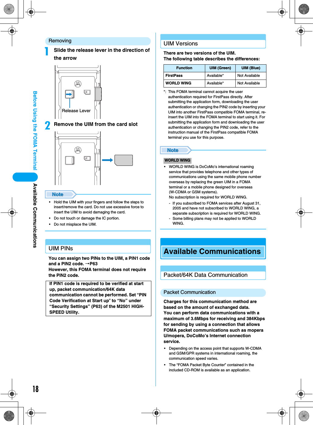 18Before Using the FOMA Terminal Available CommunicationsRemovingaSlide the release lever in the direction of the arrowbRemove the UIM from the card slot• Hold the UIM with your fingers and follow the steps to insert/remove the card. Do not use excessive force to insert the UIM to avoid damaging the card.• Do not touch or damage the IC portion.• Do not misplace the UIM.UIM PINsYou can assign two PINs to the UIM, a PIN1 code and a PIN2 code. →P63However, this FOMA terminal does not require the PIN2 code.UIM VersionsThere are two versions of the UIM.The following table describes the differences:*: This FOMA terminal cannot acquire the user authentication required for FirstPass directly. After submitting the application form, downloading the user authentication or changing the PIN2 code by inserting your UIM into another FirstPass compatible FOMA terminal, re-insert the UIM into the FOMA terminal to start using it. For submitting the application form and downloading the user authentication or changing the PIN2 code, refer to the instruction manual of the FirstPass compatible FOMA terminal you use for this purpose.• WORLD WING is DoCoMo’s international roaming service that provides telephone and other types of communications using the same mobile phone number overseas by replacing the green UIM in a FOMA terminal or a mobile phone designed for overseas (W-CDMA or GSM systems). No subscription is required for WORLD WING.- If you subscribed to FOMA services after August 31, 2005 and have not subscribed to WORLD WING, a separate subscription is required for WORLD WING.- Some billing plans may not be applied to WORLD WING.Available CommunicationsPacket/64K Data CommunicationPacket CommunicationCharges for this communication method are based on the amount of exchanged data.You can perform data communications with a maximum of 3.6Mbps for receiving and 384Kbps for sending by using a connection that allows FOMA packet communications such as mopera U/mopera, DoCoMo’s Internet connection service.• Depending on the access point that supports W-CDMA and GSM/GPR systems in international roaming, the communication speed varies.• The “FOMA Packet Byte Counter” contained in the included CD-ROM is available as an application.If PIN1 code is required to be verified at start up, packet communication/64K data communication cannot be performed. Set “PIN Code Verification at Start up” to “No” under “Security Settings” (P63) of the M2501 HIGH-SPEED Utility.Release LeverFunction UIM (Green) UIM (Blue)FirstPass Available* Not AvailableWORLD WING Available* Not AvailableWORLD WING