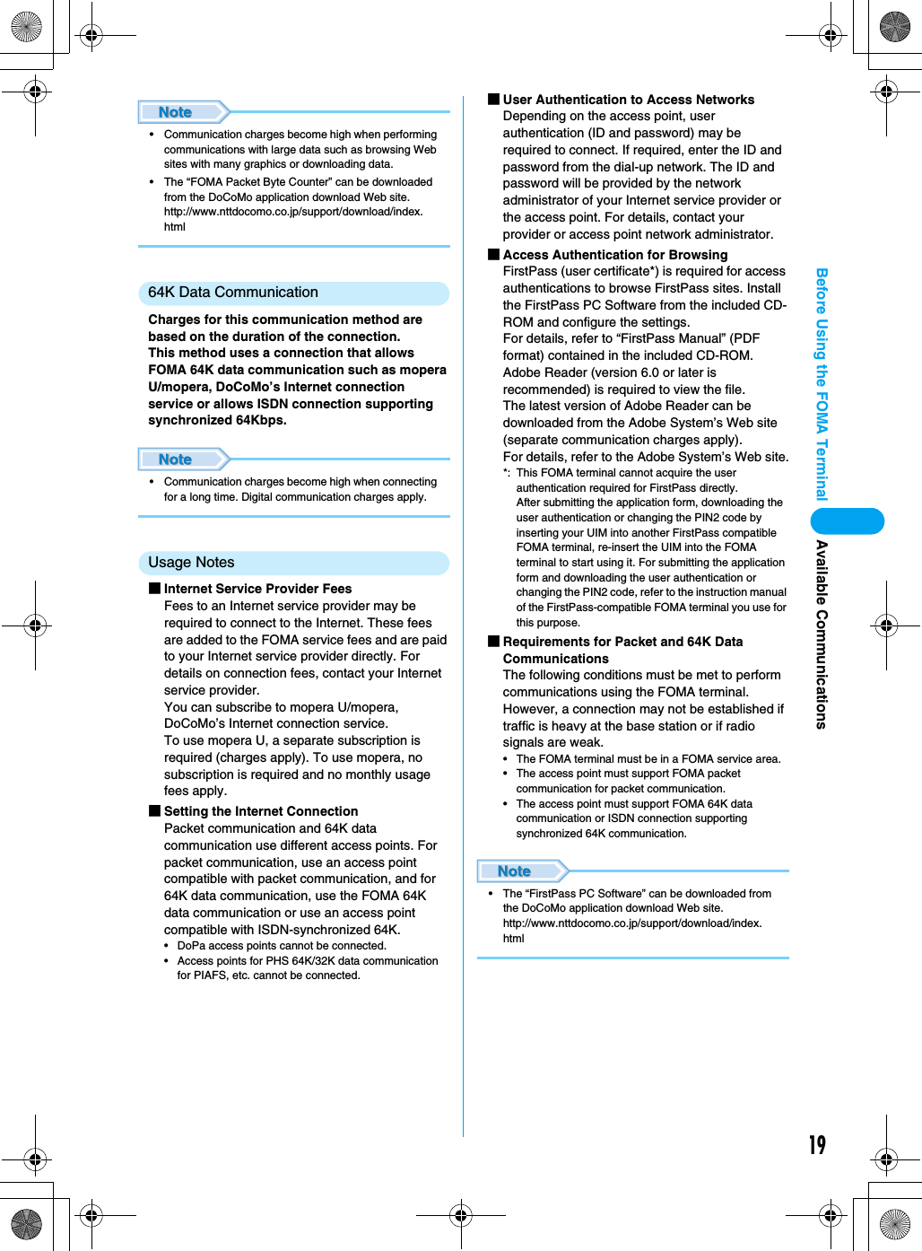 19Before Using the FOMA Terminal Available Communications• Communication charges become high when performing communications with large data such as browsing Web sites with many graphics or downloading data.• The “FOMA Packet Byte Counter” can be downloaded from the DoCoMo application download Web site.http://www.nttdocomo.co.jp/support/download/index.html64K Data CommunicationCharges for this communication method are based on the duration of the connection.This method uses a connection that allows FOMA 64K data communication such as mopera U/mopera, DoCoMo’s Internet connection service or allows ISDN connection supporting synchronized 64Kbps.• Communication charges become high when connecting for a long time. Digital communication charges apply.Usage Notes■Internet Service Provider FeesFees to an Internet service provider may be required to connect to the Internet. These fees are added to the FOMA service fees and are paid to your Internet service provider directly. For details on connection fees, contact your Internet service provider.You can subscribe to mopera U/mopera, DoCoMo’s Internet connection service.To use mopera U, a separate subscription is required (charges apply). To use mopera, no subscription is required and no monthly usage fees apply.■Setting the Internet ConnectionPacket communication and 64K data communication use different access points. For packet communication, use an access point compatible with packet communication, and for 64K data communication, use the FOMA 64K data communication or use an access point compatible with ISDN-synchronized 64K.• DoPa access points cannot be connected.• Access points for PHS 64K/32K data communication for PIAFS, etc. cannot be connected.■User Authentication to Access NetworksDepending on the access point, user authentication (ID and password) may be required to connect. If required, enter the ID and password from the dial-up network. The ID and password will be provided by the network administrator of your Internet service provider or the access point. For details, contact your provider or access point network administrator.■Access Authentication for BrowsingFirstPass (user certificate*) is required for access authentications to browse FirstPass sites. Install the FirstPass PC Software from the included CD-ROM and configure the settings.For details, refer to “FirstPass Manual” (PDF format) contained in the included CD-ROM. Adobe Reader (version 6.0 or later is recommended) is required to view the file.The latest version of Adobe Reader can be downloaded from the Adobe System’s Web site (separate communication charges apply).For details, refer to the Adobe System’s Web site.*: This FOMA terminal cannot acquire the user authentication required for FirstPass directly.After submitting the application form, downloading the user authentication or changing the PIN2 code by inserting your UIM into another FirstPass compatible FOMA terminal, re-insert the UIM into the FOMA terminal to start using it. For submitting the application form and downloading the user authentication or changing the PIN2 code, refer to the instruction manual of the FirstPass-compatible FOMA terminal you use for this purpose.■Requirements for Packet and 64K Data CommunicationsThe following conditions must be met to perform communications using the FOMA terminal.  However, a connection may not be established if traffic is heavy at the base station or if radio signals are weak.• The FOMA terminal must be in a FOMA service area.• The access point must support FOMA packet communication for packet communication.• The access point must support FOMA 64K data communication or ISDN connection supporting synchronized 64K communication.• The “FirstPass PC Software” can be downloaded from the DoCoMo application download Web site.http://www.nttdocomo.co.jp/support/download/index.html