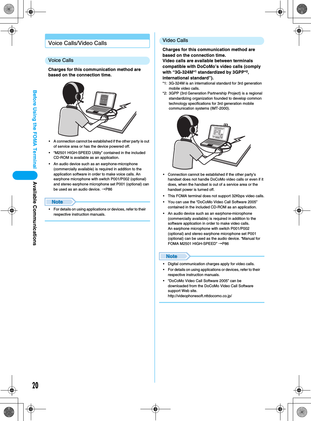 20Before Using the FOMA TerminalVoice Calls/Video CallsVoice CallsCharges for this communication method are based on the connection time.• A connection cannot be established if the other party is out of service area or has the device powered off.• “M2501 HIGH-SPEED Utility” contained in the included CD-ROM is available as an application.• An audio device such as an earphone-microphone (commercially available) is required in addition to the application software in order to make voice calls. An earphone microphone with switch P001/P002 (optional) and stereo earphone microphone set P001 (optional) can be used as an audio device. →P86• For details on using applications or devices, refer to their respective instruction manuals.Video CallsCharges for this communication method are based on the connection time.Video calls are available between terminals compatible with DoCoMo’s video calls (comply with “3G-324M*1 standardized by 3GPP*2, international standard”).*1: 3G-324M is an international standard for 3rd generation mobile video calls.*2: 3GPP (3rd Generation Partnership Project) is a regional standardizing organization founded to develop common technology specifications for 3rd generation mobile communication systems (IMT-2000).• Connection cannot be established if the other party’s handset does not handle DoCoMo video calls or even if it does, when the handset is out of a service area or the handset power is turned off.• This FOMA terminal does not support 32Kbps video calls.• You can use the “DoCoMo Video Call Software 2005” contained in the included CD-ROM as an application.• An audio device such as an earphone-microphone (commercially available) is required in addition to the software application in order to make video calls.An earphone microphone with switch P001/P002 (optional) and stereo earphone microphone set P001 (optional) can be used as the audio device. “Manual for FOMA M2501 HIGH-SPEED” →P86• Digital communication charges apply for video calls.• For details on using applications or devices, refer to their respective instruction manuals.• “DoCoMo Video Call Software 2005” can be downloaded from the DoCoMo Video Call Software support Web site.http://videophonesoft.nttdocomo.co.jp/Available Communications