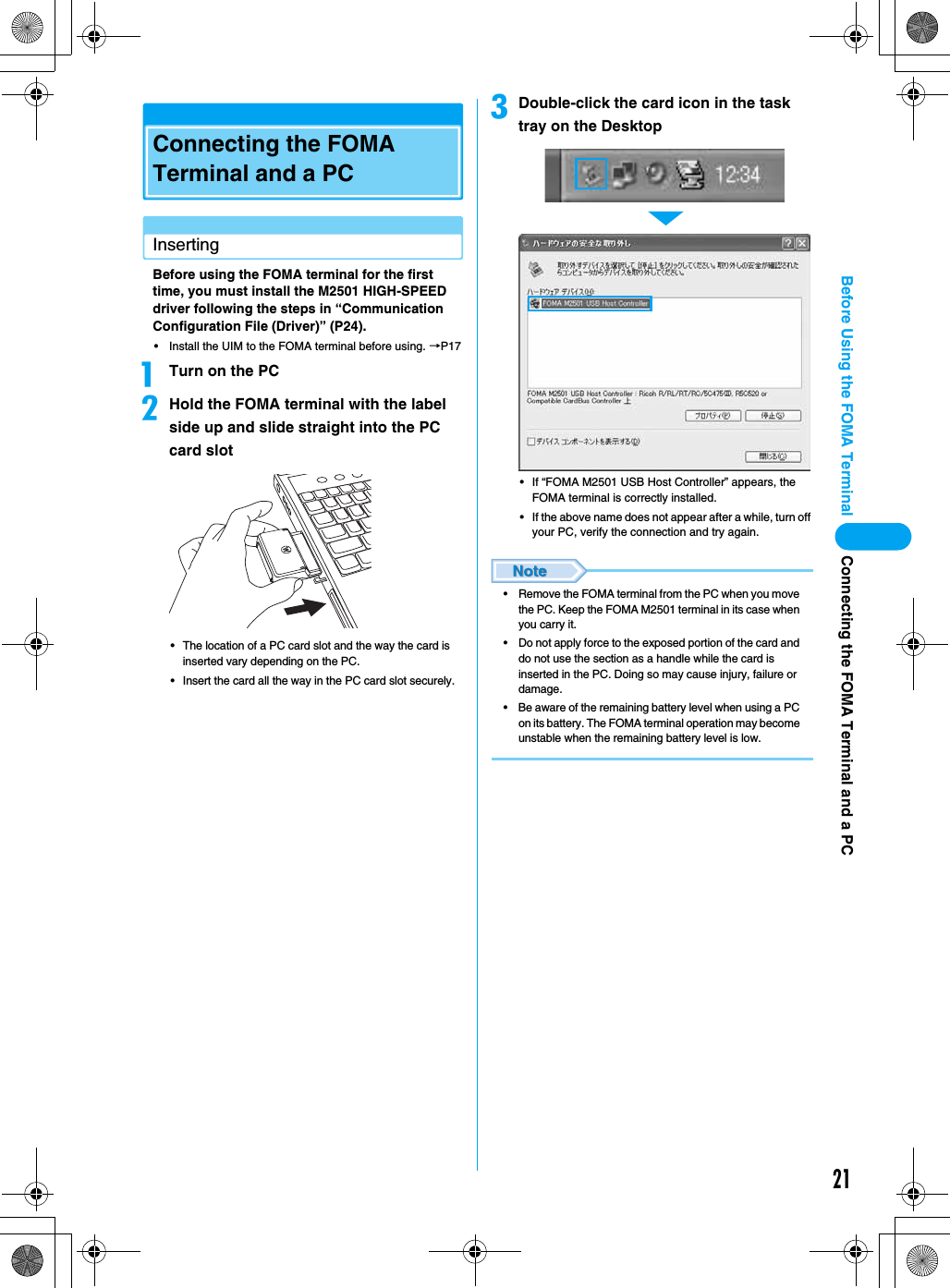 21Before Using the FOMA TerminalConnecting the FOMA Terminal and a PCInsertingBefore using the FOMA terminal for the first time, you must install the M2501 HIGH-SPEED driver following the steps in “Communication Configuration File (Driver)” (P24).• Install the UIM to the FOMA terminal before using. →P17aTurn on the PCbHold the FOMA terminal with the label side up and slide straight into the PC card slot• The location of a PC card slot and the way the card is inserted vary depending on the PC.• Insert the card all the way in the PC card slot securely.cDouble-click the card icon in the task tray on the Desktop• If “FOMA M2501 USB Host Controller” appears, the FOMA terminal is correctly installed.• If the above name does not appear after a while, turn off your PC, verify the connection and try again.• Remove the FOMA terminal from the PC when you move the PC. Keep the FOMA M2501 terminal in its case when you carry it.• Do not apply force to the exposed portion of the card and do not use the section as a handle while the card is inserted in the PC. Doing so may cause injury, failure or damage.• Be aware of the remaining battery level when using a PC on its battery. The FOMA terminal operation may become unstable when the remaining battery level is low.▼Connecting the FOMA Terminal and a PC