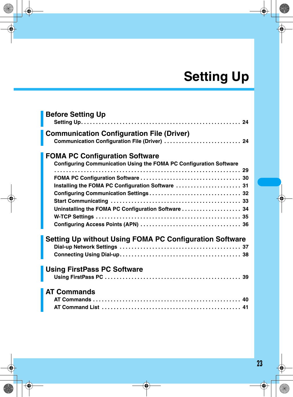 23Setting UpBefore Setting UpSetting Up. . . . . . . . . . . . . . . . . . . . . . . . . . . . . . . . . . . . . . . . . . . . . . . . . . . . . .  24Communication Configuration File (Driver)Communication Configuration File (Driver)  . . . . . . . . . . . . . . . . . . . . . . . . . .  24FOMA PC Configuration SoftwareConfiguring Communication Using the FOMA PC Configuration Software. . . . . . . . . . . . . . . . . . . . . . . . . . . . . . . . . . . . . . . . . . . . . . . . . . . . . . . . . . . . . . .  29FOMA PC Configuration Software . . . . . . . . . . . . . . . . . . . . . . . . . . . . . . . . . .  30Installing the FOMA PC Configuration Software  . . . . . . . . . . . . . . . . . . . . . .  31Configuring Communication Settings . . . . . . . . . . . . . . . . . . . . . . . . . . . . . . .  32Start Communicating  . . . . . . . . . . . . . . . . . . . . . . . . . . . . . . . . . . . . . . . . . . . .  33Uninstalling the FOMA PC Configuration Software . . . . . . . . . . . . . . . . . . . .  34W-TCP Settings  . . . . . . . . . . . . . . . . . . . . . . . . . . . . . . . . . . . . . . . . . . . . . . . . .  35Configuring Access Points (APN)  . . . . . . . . . . . . . . . . . . . . . . . . . . . . . . . . . .  36Setting Up without Using FOMA PC Configuration SoftwareDial-up Network Settings  . . . . . . . . . . . . . . . . . . . . . . . . . . . . . . . . . . . . . . . . .  37Connecting Using Dial-up. . . . . . . . . . . . . . . . . . . . . . . . . . . . . . . . . . . . . . . . .  38Using FirstPass PC SoftwareUsing FirstPass PC . . . . . . . . . . . . . . . . . . . . . . . . . . . . . . . . . . . . . . . . . . . . . .  39AT CommandsAT Commands . . . . . . . . . . . . . . . . . . . . . . . . . . . . . . . . . . . . . . . . . . . . . . . . . .  40AT Command List  . . . . . . . . . . . . . . . . . . . . . . . . . . . . . . . . . . . . . . . . . . . . . . .  41