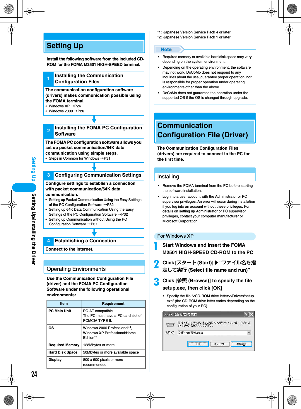 24Setting UpSetting UpInstall the following software from the included CD-ROM for the FOMA M2501 HIGH-SPEED terminal.Operating EnvironmentsUse the Communication Configuration File (driver) and the FOMA PC Configuration Software under the following operational environments:*1: Japanese Version Service Pack 4 or later*2: Japanese Version Service Pack 1 or later• Required memory or available hard disk space may vary depending on the system environment.• Depending on the operating environment, the software may not work. DoCoMo does not respond to any inquiries about the use, guarantee proper operation, nor is responsible for proper operation under operating environments other than the above.• DoCoMo does not guarantee the operation under the supported OS if the OS is changed through upgrade.Communication Configuration File (Driver)The Communication Configuration Files (drivers) are required to connect to the PC for the first time.Installing• Remove the FOMA terminal from the PC before starting the software installation.• Log into a user account with the Administrator or PC supervisor privileges. An error will occur during installation if you log into an account without these privileges. For details on setting up Administrator or PC supervisor privileges, contact your computer manufacturer or Microsoft Corporation.For Windows XPaStart Windows and insert the FOMA M2501 HIGH-SPEED CD-ROM to the PCbClick [スタート (Start)] y “ファイル名を指定して実行 (Select file name and run)”cClick [参照 (Browse)] to specify the file setup.exe, then click [OK]• Specify the file “&lt;CD-ROM drive letter&gt;:/Drivers/setup.exe” (the CD-ROM drive letter varies depending on the configuration of your PC).Item RequirementPC Main Unit PC-AT compatibleThe PC must have a PC card slot of PCMCIA TYPE II.OS Windows 2000 Professional*1,Windows XP Professional/HomeEdition*2Required Memory 128Mbytes or moreHard Disk Space 50Mbytes or more available spaceDisplay 800 x 600 pixels or more recommended1Installing the Communication Configuration FilesThe communication configuration software (drivers) makes communication possible using the FOMA terminal.• Windows XP →P24• Windows 2000 →P262Installing the FOMA PC Configuration SoftwareThe FOMA PC configuration software allows you set up packet communication/64K data communication using simple steps.• Steps in Common for Windows →P313Configuring Communication SettingsConfigure settings to establish a connection with packet communication/64K data communication.• Setting up Packet Communication Using the Easy Settings of the PC Configuration Software →P32• Setting up 64K Data Communication Using the Easy Settings of the PC Configuration Software →P32• Setting up Communication without Using the PC Configuration Software →P374Establishing a ConnectionConnect to the Internet.Setting Up/Installing the Driver