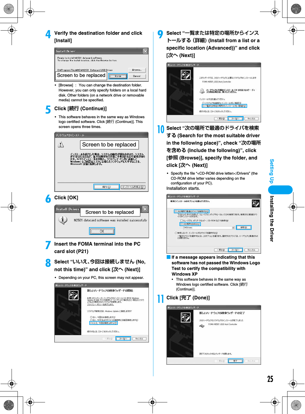 25Setting UpdVerify the destination folder and click [Install]• [Browse] : You can change the destination folder. However, you can only specify folders on a local hard disk. Other folders (on a network drive or removable media) cannot be specified.eClick [続行 (Continue)]• This software behaves in the same way as Windows logo certified software. Click [続行 (Continue)]. This screen opens three times.fClick [OK]gInsert the FOMA terminal into the PC card slot (P21)hSelect “いいえ、今回は接続しません (No, not this time)” and click [次へ (Next)]• Depending on your PC, this screen may not appear.iSelect “一覧または特定の場所からインストールする （詳細) (Install from a list or a specific location (Advanced))” and click [次へ (Next)]jSelect “次の場所で最適のドライバを検索する (Search for the most suitable driver in the following place)”, check “次の場所を含める (Include the following)”, click [参照 (Browse)], specify the folder, and click [次へ (Next)]• Specify the file “&lt;CD-ROM drive letter&gt;:/Drivers” (the CD-ROM drive letter varies depending on the configuration of your PC). Installation starts.■If a message appears indicating that this software has not passed the Windows Logo Test to certify the compatibility with Windows XP• This software behaves in the same way as Windows logo certified software. Click [続行 (Continue)].kClick [完了 (Done)]Screen to be replacedScreen to be replacedScreen to be replacedInstalling the Driver