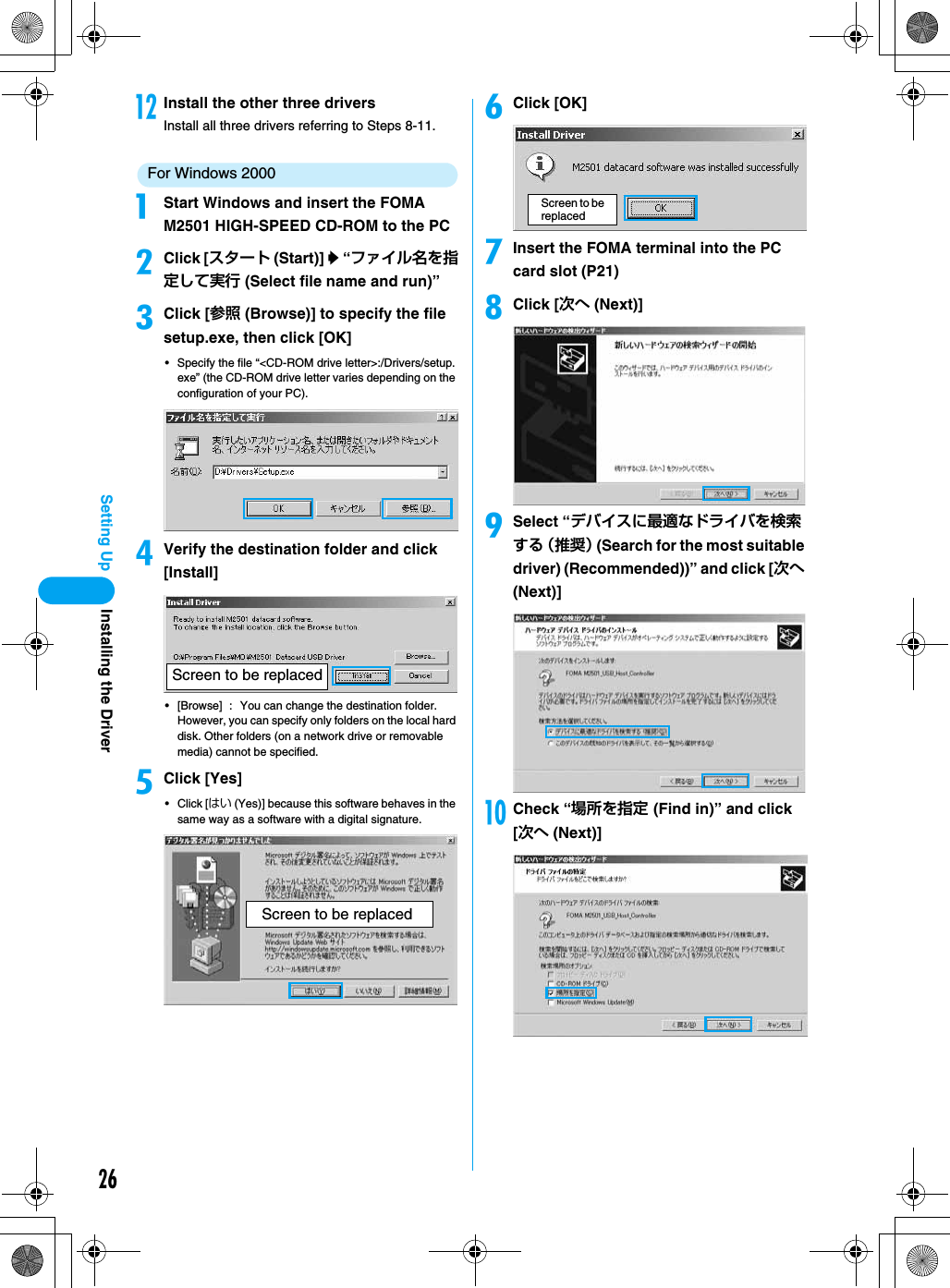 26Setting UplInstall the other three driversInstall all three drivers referring to Steps 8-11.For Windows 2000aStart Windows and insert the FOMA M2501 HIGH-SPEED CD-ROM to the PCbClick [スタート (Start)] y “ファイル名を指定して実行 (Select file name and run)”cClick [参照 (Browse)] to specify the file setup.exe, then click [OK]• Specify the file “&lt;CD-ROM drive letter&gt;:/Drivers/setup.exe” (the CD-ROM drive letter varies depending on the configuration of your PC).dVerify the destination folder and click [Install]• [Browse] : You can change the destination folder. However, you can specify only folders on the local hard disk. Other folders (on a network drive or removable media) cannot be specified.eClick [Yes]• Click [はい (Yes)] because this software behaves in the same way as a software with a digital signature.fClick [OK]gInsert the FOMA terminal into the PC card slot (P21)hClick [次へ (Next)]iSelect “デバイスに最適なドライバを検索する （推奨） (Search for the most suitable driver) (Recommended))” and click [次へ (Next)]jCheck “場所を指定 (Find in)” and click [次へ (Next)]Screen to be replacedScreen to be replacedScreen to be replacedInstalling the Driver