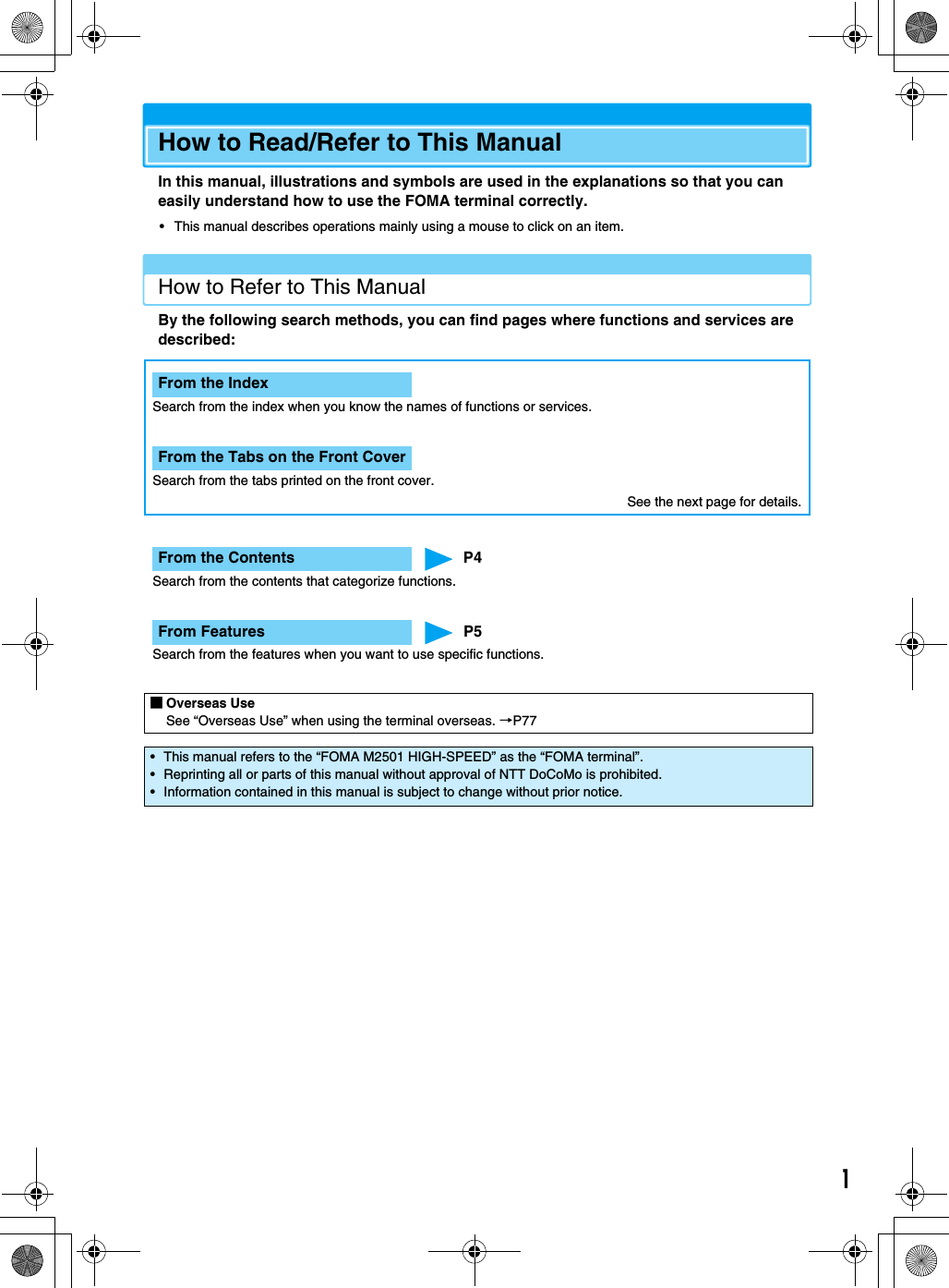 1How to Read/Refer to This ManualIn this manual, illustrations and symbols are used in the explanations so that you can easily understand how to use the FOMA terminal correctly.• This manual describes operations mainly using a mouse to click on an item.How to Refer to This ManualBy the following search methods, you can find pages where functions and services are described:■Overseas UseSee “Overseas Use” when using the terminal overseas. →P77• This manual refers to the “FOMA M2501 HIGH-SPEED” as the “FOMA terminal”.• Reprinting all or parts of this manual without approval of NTT DoCoMo is prohibited.• Information contained in this manual is subject to change without prior notice.From the IndexSearch from the index when you know the names of functions or services.From the Tabs on the Front CoverSearch from the tabs printed on the front cover.From the Contents P4Search from the contents that categorize functions.From Features P5Search from the features when you want to use specific functions.See the next page for details.