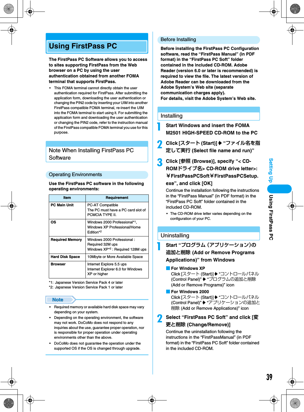 39Setting UpUsing FirstPass PCThe FirstPass PC Software allows you to access to sites supporting FirstPass from the Web browser on a PC by using the user authentication obtained from another FOMA terminal that supports FirstPass.• This FOMA terminal cannot directly obtain the user authentication required for FirstPass. After submitting the application form, downloading the user authentication or changing the PIN2 code by inserting your UIM into another FirstPass compatible FOMA terminal, re-insert the UIM into the FOMA terminal to start using it. For submitting the application form and downloading the user authentication or changing the PIN2 code, refer to the instruction manual of the FirstPass compatible FOMA terminal you use for this purpose.Note When Installing FirstPass PC SoftwareOperating EnvironmentsUse the FirstPass PC software in the following operating environments:*1: Japanese Version Service Pack 4 or later *2: Japanese Version Service Pack 1 or later • Required memory or available hard disk space may vary depending on your system.• Depending on the operating environment, the software may not work. DoCoMo does not respond to any inquiries about the use, guarantee proper operation, nor is responsible for proper operation under operating environments other than the above.• DoCoMo does not guarantee the operation under the supported OS if the OS is changed through upgrade.Before InstallingBefore installing the FirstPass PC Configuration software, read the “FirstPass Manual” (in PDF format) in the “FirstPass PC Soft” folder contained in the included CD-ROM. Adobe Reader (version 6.0 or later is recommended) is required to view the file. The latest version of Adobe Reader can be downloaded from the Adobe System’s Web site (separate communication charges apply).For details, visit the Adobe System’s Web site.InstallingaStart Windows and insert the FOMA M2501 HIGH-SPEED CD-ROM to the PCbClick [スタート (Start)] y “ファイル名を指定して実行 (Select file name and run)”cClick [参照 (Browse)], specify “&lt; CD-ROMドライブ名&gt; CD-ROM drive letter&gt;:￥FirstPassPCSoft￥FirstPassPCSetup.exe”, and click [OK]Continue the installation following the instructions in the “FirstPass Manual” (in PDF format) in the “FirstPass PC Soft” folder contained in the included CD-ROM.• The CD-ROM drive letter varies depending on the configuration of your PC.UninstallingaStart “プログラム （アプリケーション）の追加と削除 (Add or Remove Programs Applications)” from Windows ■For Windows XPClick [スタート (Start)] y “コントロールパネル (Control Panel)” y “プログラムの追加と削除 (Add or Remove Programs)” icon■For Windows 2000Click [スタート (Start)] y “コントロールパネル (Control Panel)” y “アプリケーションの追加と削除 (Add or Remove Applications)” iconbSelect “FirstPass PC Soft” and click [変更と削除 (Change/Remove)]Continue the uninstallation following the instructions in the “FirstPassManual” (in PDF format) in the “FirstPass PC Soft” folder contained in the included CD-ROM.Item RequirementPC Main Unit PC-AT CompatibleThe PC must have a PC card slot of PCMCIA TYPE II.OS Windows 2000 Professional*1, Windows XP Professional/Home Edition*2Required Memory Windows 2000 Professional : Required 32M upsWindows XP*2 : Required 128M upsHard Disk Space 10Mbyte or More Available SpaceBrowser Internet Explore 5.5 upsInternet Explorer 6.0 for Windows XP or higherUsing FirstPass PC