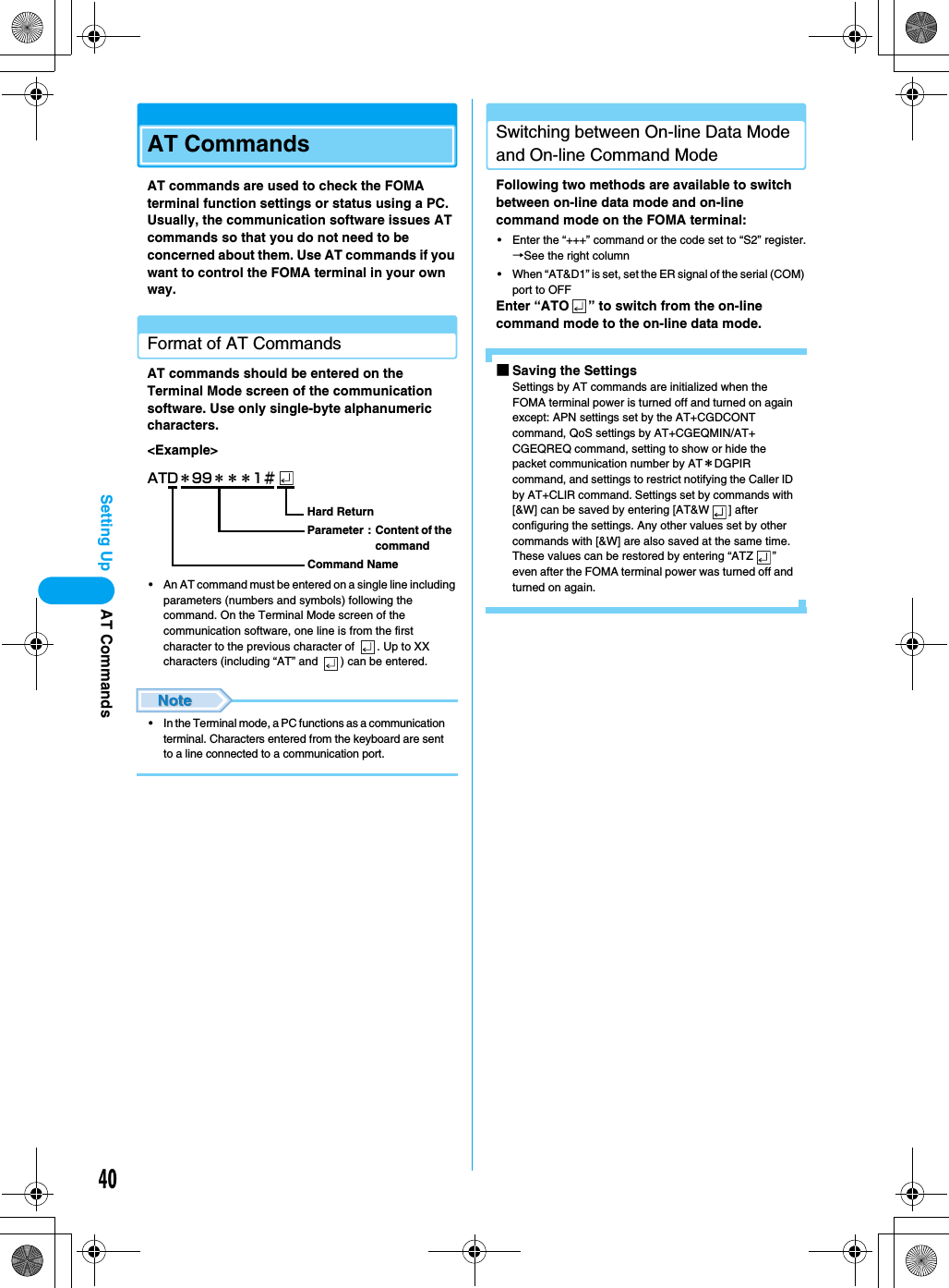 40Setting UpAT CommandsAT commands are used to check the FOMA terminal function settings or status using a PC. Usually, the communication software issues AT commands so that you do not need to be concerned about them. Use AT commands if you want to control the FOMA terminal in your own way.Format of AT CommandsAT commands should be entered on the Terminal Mode screen of the communication software. Use only single-byte alphanumeric characters.&lt;Example&gt;• An AT command must be entered on a single line including parameters (numbers and symbols) following the command. On the Terminal Mode screen of the communication software, one line is from the first character to the previous character of  . Up to XX characters (including “AT” and  ) can be entered.• In the Terminal mode, a PC functions as a communication terminal. Characters entered from the keyboard are sent to a line connected to a communication port.Switching between On-line Data Mode and On-line Command ModeFollowing two methods are available to switch between on-line data mode and on-line command mode on the FOMA terminal:• Enter the “+++” command or the code set to “S2” register.→See the right column• When “AT&amp;D1” is set, set the ER signal of the serial (COM) port to OFFEnter “ATO ” to switch from the on-line command mode to the on-line data mode.■Saving the SettingsSettings by AT commands are initialized when the FOMA terminal power is turned off and turned on again except: APN settings set by the AT+CGDCONT command, QoS settings by AT+CGEQMIN/AT+CGEQREQ command, setting to show or hide the packet communication number by AT＊DGPIR command, and settings to restrict notifying the Caller ID by AT+CLIR command. Settings set by commands with [&amp;W] can be saved by entering [AT&amp;W ] after configuring the settings. Any other values set by other commands with [&amp;W] are also saved at the same time. These values can be restored by entering “ATZ ” even after the FOMA terminal power was turned off and turned on again.ATD＊99＊＊＊1＃Hard ReturnParameter :  Content of the commandCommand NameAT Commands