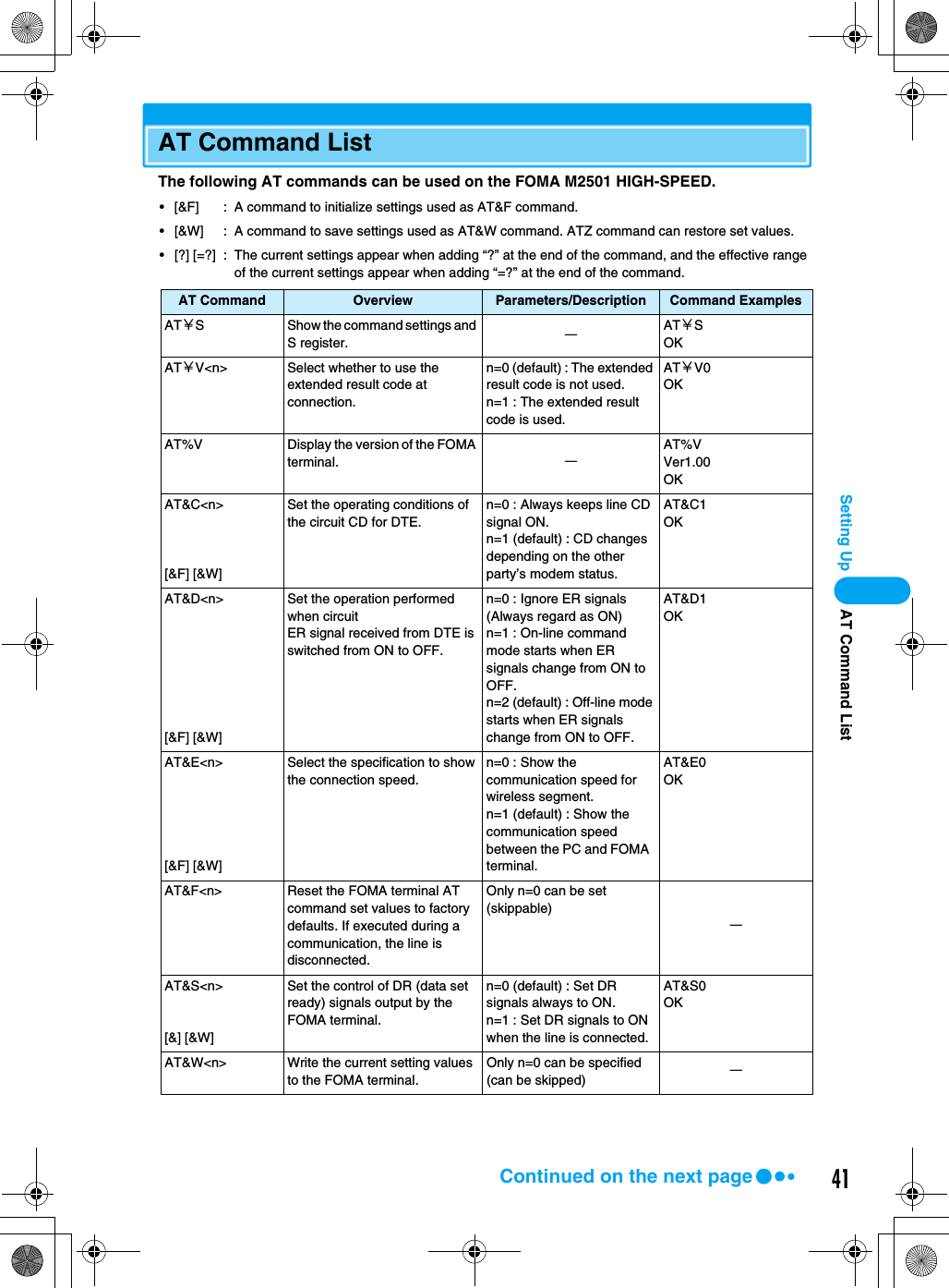 41Setting UpAT Command ListThe following AT commands can be used on the FOMA M2501 HIGH-SPEED.• [&amp;F] : A command to initialize settings used as AT&amp;F command.• [&amp;W] : A command to save settings used as AT&amp;W command. ATZ command can restore set values.• [?] [=?] : The current settings appear when adding “?” at the end of the command, and the effective range of the current settings appear when adding “=?” at the end of the command.AT Command Overview Parameters/Description Command ExamplesAT￥S Show the command settings and S register. ーAT￥SOKAT￥V&lt;n&gt; Select whether to use the extended result code at connection.n=0 (default) : The extended result code is not used.n=1 : The extended result code is used.AT￥V0OKAT%V Display the version of the FOMA terminal. ーAT%VVer1.00OKAT&amp;C&lt;n&gt;[&amp;F] [&amp;W]Set the operating conditions of the circuit CD for DTE.n=0 : Always keeps line CD signal ON.n=1 (default) : CD changes depending on the other party’s modem status.AT&amp;C1OKAT&amp;D&lt;n&gt;[&amp;F] [&amp;W]Set the operation performed when circuitER signal received from DTE is switched from ON to OFF.n=0 : Ignore ER signals (Always regard as ON)n=1 : On-line command mode starts when ER signals change from ON to OFF.n=2 (default) : Off-line mode starts when ER signals change from ON to OFF.AT&amp;D1OKAT&amp;E&lt;n&gt;[&amp;F] [&amp;W]Select the specification to show the connection speed.n=0 : Show the communication speed for wireless segment.n=1 (default) : Show the communication speed between the PC and FOMA  terminal.AT&amp;E0OKAT&amp;F&lt;n&gt; Reset the FOMA terminal AT command set values to factory defaults. If executed during a communication, the line is disconnected.Only n=0 can be set (skippable)ーAT&amp;S&lt;n&gt;[&amp;] [&amp;W]Set the control of DR (data set ready) signals output by the FOMA terminal.n=0 (default) : Set DR signals always to ON.n=1 : Set DR signals to ON when the line is connected.AT&amp;S0OKAT&amp;W&lt;n&gt; Write the current setting values to the FOMA terminal.Only n=0 can be specified (can be skipped) ーAT Command ListContinued on the next page