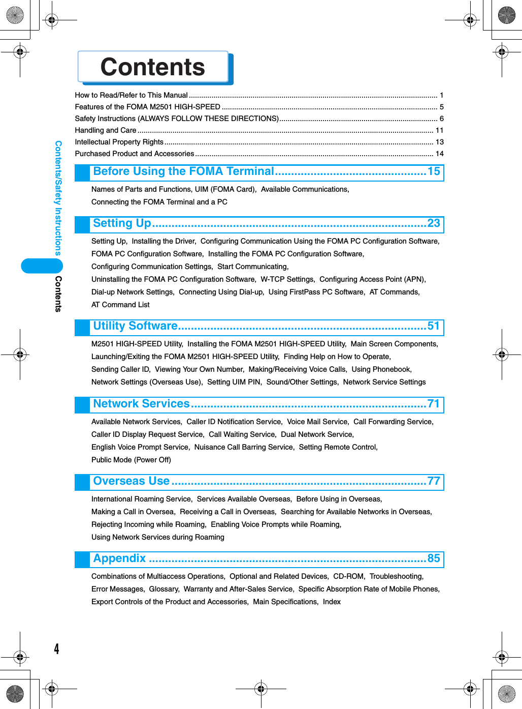 Contents4Contents/Safety InstructionsHow to Read/Refer to This Manual ......................................................................................................................... 1Features of the FOMA M2501 HIGH-SPEED ......................................................................................................... 5Safety Instructions (ALWAYS FOLLOW THESE DIRECTIONS)............................................................................. 6Handling and Care ................................................................................................................................................ 11Intellectual Property Rights................................................................................................................................... 13Purchased Product and Accessories .................................................................................................................... 14Names of Parts and Functions, UIM (FOMA Card),  Available Communications,  Connecting the FOMA Terminal and a PCSetting Up,  Installing the Driver,  Configuring Communication Using the FOMA PC Configuration Software,  FOMA PC Configuration Software,  Installing the FOMA PC Configuration Software,  Configuring Communication Settings,  Start Communicating,  Uninstalling the FOMA PC Configuration Software,  W-TCP Settings,  Configuring Access Point (APN),  Dial-up Network Settings,  Connecting Using Dial-up,  Using FirstPass PC Software,  AT Commands,  AT Command ListM2501 HIGH-SPEED Utility,  Installing the FOMA M2501 HIGH-SPEED Utility,  Main Screen Components,  Launching/Exiting the FOMA M2501 HIGH-SPEED Utility,  Finding Help on How to Operate,  Sending Caller ID,  Viewing Your Own Number,  Making/Receiving Voice Calls,  Using Phonebook,  Network Settings (Overseas Use),  Setting UIM PIN,  Sound/Other Settings,  Network Service SettingsAvailable Network Services,  Caller ID Notification Service,  Voice Mail Service,  Call Forwarding Service,  Caller ID Display Request Service,  Call Waiting Service,  Dual Network Service,  English Voice Prompt Service,  Nuisance Call Barring Service,  Setting Remote Control,  Public Mode (Power Off)International Roaming Service,  Services Available Overseas,  Before Using in Overseas,  Making a Call in Oversea,  Receiving a Call in Overseas,  Searching for Available Networks in Overseas,  Rejecting Incoming while Roaming,  Enabling Voice Prompts while Roaming,  Using Network Services during RoamingCombinations of Multiaccess Operations,  Optional and Related Devices,  CD-ROM,  Troubleshooting,  Error Messages,  Glossary,  Warranty and After-Sales Service,  Specific Absorption Rate of Mobile Phones,  Export Controls of the Product and Accessories,  Main Specifications,  IndexBefore Using the FOMA Terminal...............................................15Setting Up.....................................................................................23Utility Software.............................................................................51Network Services.........................................................................71Overseas Use...............................................................................77Appendix ......................................................................................85Contentsñ⁄éü